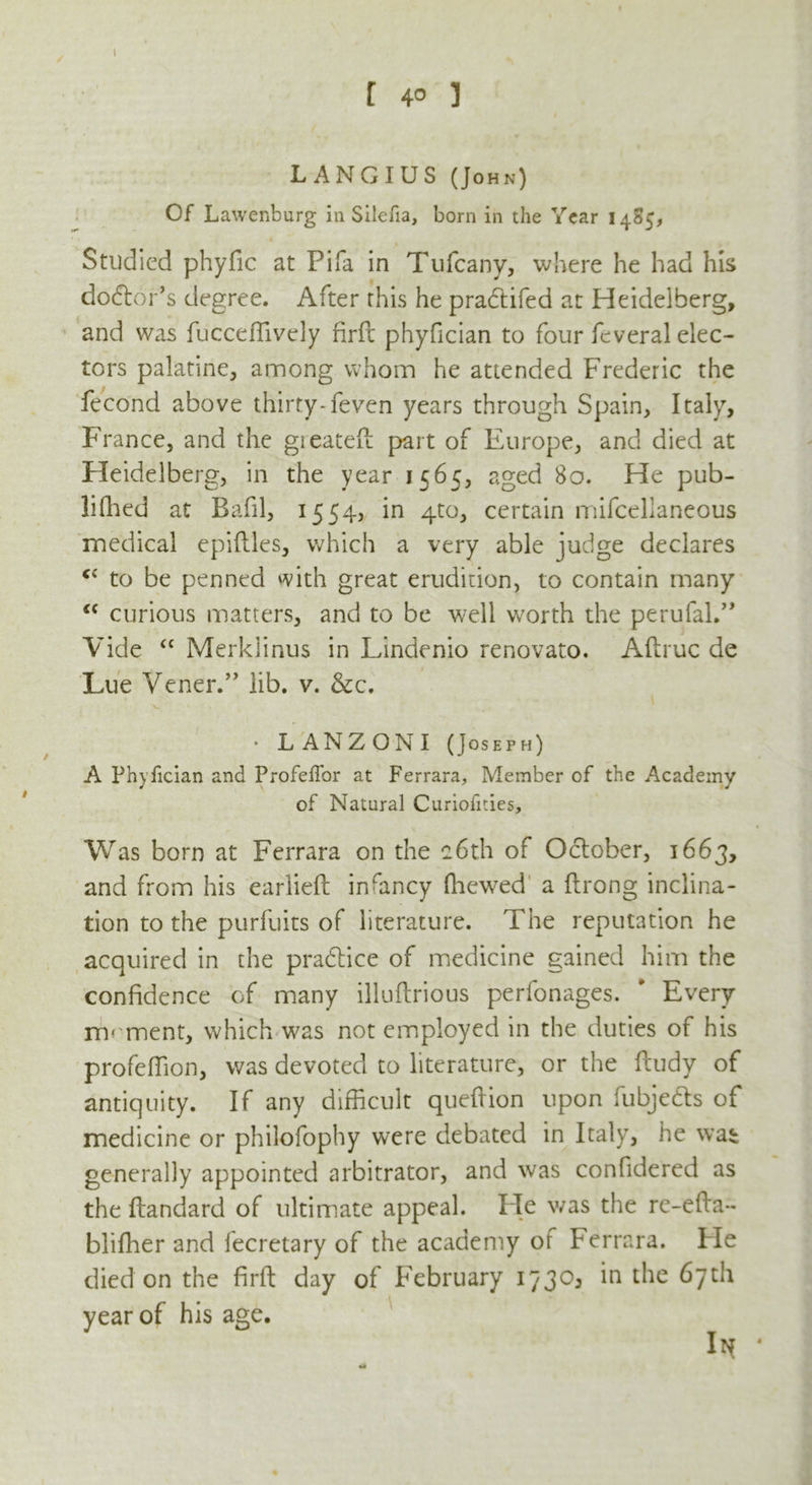 t l 4° ] LANGIUS (John) Of Lawenburg in Silefia, born in the Year 1485, Studied phyfic at Pifa in Tulcany, where he had his dolor’s degree. After this he pradtifed at Heidelberg, and was fucceffively firft phyfician to four feveral elec- tors palatine, among whom he attended Frederic the fecond above thirty-feven years through Spain, Italy, France, and the greateft part of Europe, and died at Heidelberg, in the year 1565, aged 80. He pub- lished at Bafil, 1554, in 4m, certain mifcelianeous medical epiftles, which a very able judge declares c‘ to be penned with great erudition, to contain many “ curious matters, and to be well worth the perufal.” Vide “ Merklinus in Lindenio renovato. Aftruc de Lue Vener.” lib. v. &c. • LANZONI (Joseph) A Phyfician and Profeffor at Ferrara, Member of the Academy of Natural Curiofides, Was born at Ferrara on the c6th of October, 1663, and from his earlieft infancy (hewed a ftrong inclina- tion to the purfuits of literature. The reputation he acquired in the practice of medicine gained him the confidence of many illuftrious perfonages. ' Every moment, which was not employed in the duties of his profeflion, was devoted to literature, or the feudy of antiquity. If any difficult queftion upon fubjedts of medicine or philofophy were debated in Italy, he wai generally appointed arbitrator, and was confidered as the ftandard of ultimate appeal. lie was the re-efta- bliffier and fecretary of the academy or Ferrara. Fie died on the firft day of February 1730^ in the 67th year of his age.
