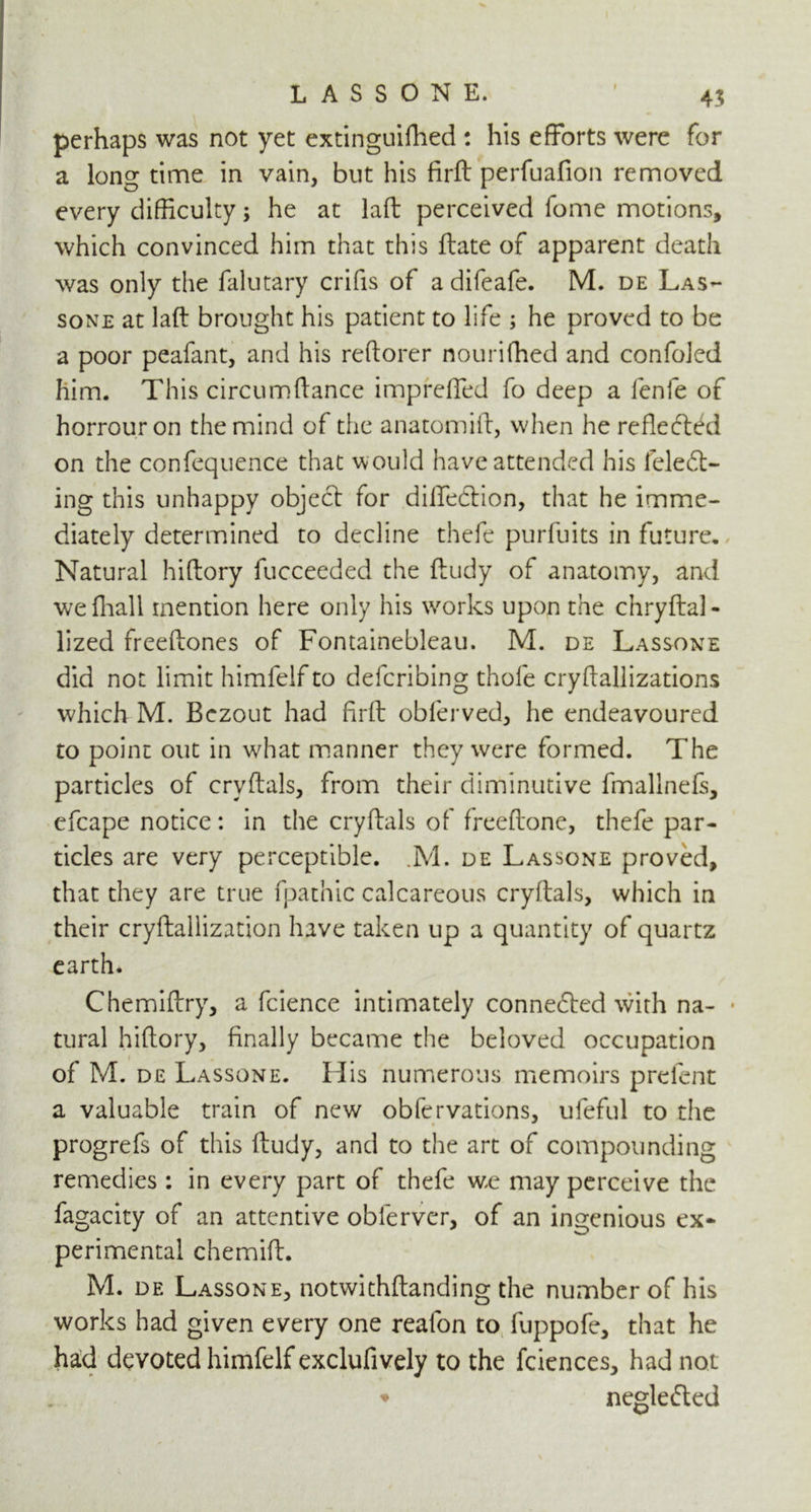 perhaps was not yet extinguifhed : his efforts were for a long time in vain, but his firft perfuafion removed every difficulty; he at laft perceived fome motions, which convinced him that this ftate of apparent death was only the falutary crifis of a difeafe. M. de Las- sone at laft brought his patient to life ; he proved to be a poor peafant, and his reftorer nourifhed and confoled him. This circumftance impreffed fo deep a fenfe of horrouron the mind of the anatomift, when he reflected on the confequence that would have attended his feledt- ing this unhappy object for diffection, that he imme- diately determined to decline thefe purfuits in future. Natural hiftory fucceeded the ftudy of anatomy, and wefhall mention here only his works upon the chryftal- lized freeftones of Fontainebleau. M. de Lassone did not limit himfelf to defcribing thole cryftallizations which M. Bezout had firft obferved, he endeavoured to point out in what manner they were formed. The particles of crvftals, from their diminutive fmallnefs, efcape notice: in the cryftals of freeftone, thefe par- ticles are very perceptible. ,M. de Lassone proved, that they are true fpathic calcareous cryftals, which in their cryftallization have taken up a quantity of quartz earth. Chemiftry, a fcience intimately connected with na- • tural hiftory, finally became the beloved occupation of M. de Lassone. His numerous memoirs prelent a valuable train of new obfervations, ufeful to the progrefs of this ftudy, and to the art of compounding remedies : in every part of thefe we may perceive the fagacity of an attentive oblerver, of an ingenious ex- perimental chemift. M. de Lassone, notwithstanding the number of his works had given every one reafon to fuppofe, that he ha:d devoted himfelf exclufively to the fciences, had not ♦ neglected