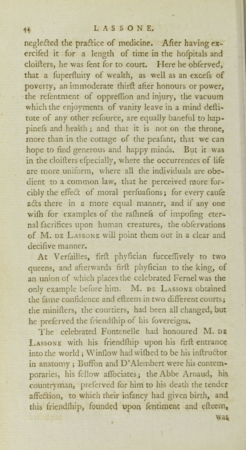 neglected the pradtice of medicine. After having ex- ercifed it for a length of time in the hofpitals and cloifters, he was fent for to court. Here he obferved, that a fuperfluity of wealthy as well as an excefs of poverty, an immoderate third: after honours or power, the refentment of oppreffion and injury, the vacuum which the enjoyments of vanity leave in a mind defti- tute of any other refource, are equally baneful to hap- pinefs and health ; and that it is not on the throne, more than in the cottage of the peafant, that we can hope to find generous and happy minds. But it was in the cloifters efpecially, where the occurrences of life are mGre uniform, where all the individuals are obe- dient to a common law, that he perceived more for- cibly the effedt of moral perfuafions; for every caufe acts there in a more equal manner, and if any one wifh for examples of the rafhnefs of impofing eter- nal facrifices upon human creatures, the obfervations of M. de Lassone will point them out in a clear and decifive manner. At Verfailies, firft phyfician fucceffively to two queens, and afterwards firft: phyfician to the king, of an union of which places the celebrated Fernel was the only example before him. M. de Lassone obtained the fame confidence and efteem in two different courts; the miniflers, the courtiers, had been all changed, but he preferved the friendfhip of his fovereigns. The celebrated Fontenelle had honoured M. de Lassone with his friendfhip upon his firft entrance into the world ; Winflow had wifhed to be his inftrudtor in anatomy ; Buffon and D’Alembert were his contem- poraries, his fellow affociates; the Abbe Arnaud, his countryman, preferved for him to his death the tender affedtion, to which their infancy had given birth, and this friendfhip, founded upon fentinient and efteem, \va*