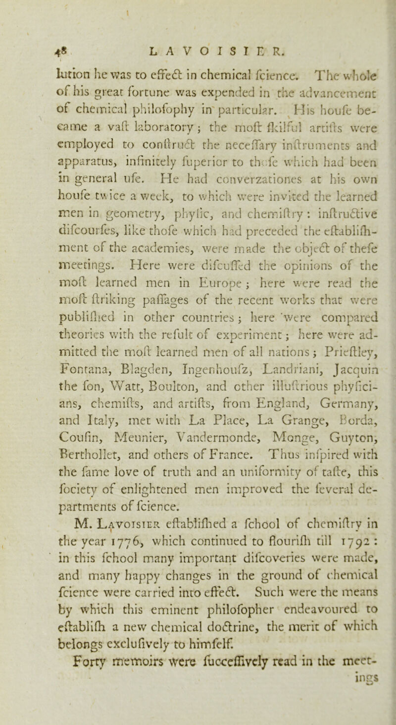 lution he was to efifedt in chemical fcience. The whole of his great fortune was expended in the advancement of chemical philofophy in particular. His houfe be- came a vaft laboratory; the moft fldlful artifts were employed to conkruct the neceffary inftruments and apparatus, infinitely fuperior to th.fe which had been in general ufe. He had converzationes at his own houfe tw ice a week, to which were invited the learned men in geometry, phylic, and chemiftry : inftrudtive difeourfes, like thofe which had preceded the eftabliih- merit of the academies, were made the cbjedl of thefe meetings. Here were difcufFed the opinions of the mofl learned men in Europe ; here were read the moft ftriking paiTages of the recent works that were published in other countries ; here 'were compared theories with the refuk of experiment; here were ad- mitted the moft learned men of all nations; Prieftley, Fontana, Blagden, Ingenhoufz, Landriani, Jacquin the fon, Watt, Boulton, and other illuftrious phyfici- ans, chemifts, and artifts, from England, Germany, and Italy, met with La Place, La Grange, Borda, Coulin, Meunier, Vandermonde, Monge, Guy ten, Berthollet, and others of France. Thus infpired with the fame love of truth and an uniformity of tafte, this fociety of enlightened men improved the leveral de- partments of fcience. M. Lavoisier eftabliflied a fchool of chcmiftry in the year 1776, which continued to flourifh till 1792 : in this fchool many important difeoveries were made, and many happy changes in the ground of chemical fcience were carried into effedt. Such were the means by which this eminent philofopher endeavoured to eftablifh a new chemical dodtrine, the merit of which belongs exclufively to himfelf. Forty memoirs were fucceflively read in the mcet- ■ • * ings