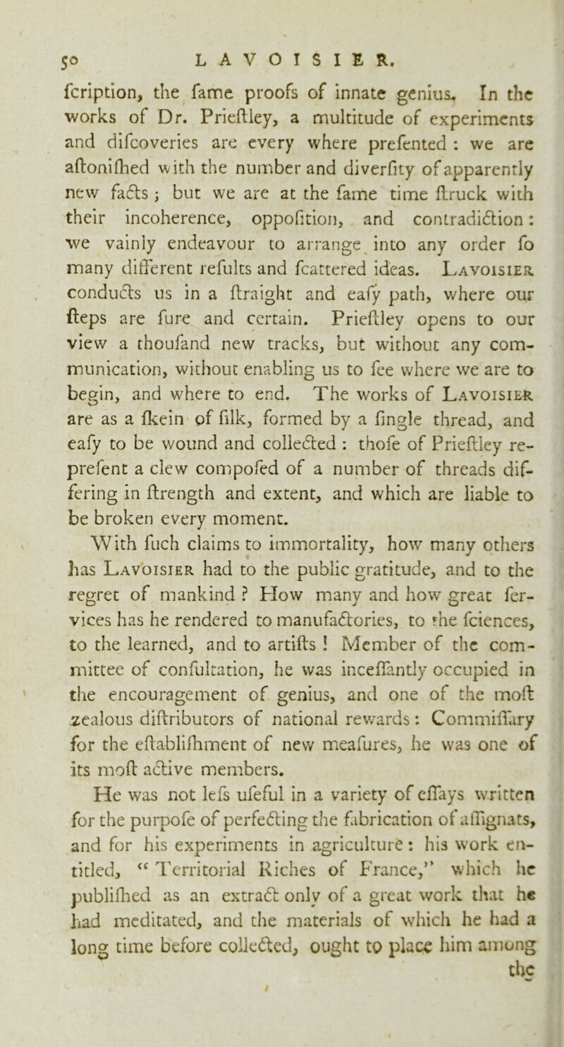 5° fcripdon, the fame proofs of innate genius* In the works of Dr. Prieftley, a multitude of experiments and difcoveries are every where prefented : we are aftonifhed with the number and diverfity of apparently new fats; but we are at the fame time flruck with their incoherence, oppofition, and contradiction: we vainly endeavour to arrange into any order fo many different refults and fcattered ideas. Lavoisier conducts us in a ftraight and eafy path, where our fteps are fure and certain. Prieftley opens to our view a thoufand new tracks, but without any com- munication, without enabling us to fee where we are to begin, and where to end. The works of Lavoisier are as a fkein of ftlk, formed by a fingle thread, and eafy to be wound and collected : thofe of Prieftley re- prefent a clew compofed of a number of threads dif- fering in ftrength and extent, and which are liable to be broken every moment. With fuch claims to immortality, how many others has Lavoisier had to the public gratitude, and to the regret of mankind ? Plow many and how great fer- vices has he rendered to manufactories, to rhe fciences, to the learned, and to artifts ! Member of the com- mittee of confutation, he was inceflantly occupied in the encouragement of genius, and one of the mod zealous diftributors of national rewards: Commiftary for the eftabliftiment of new meafures, he was one of its moft active members. He was not lefs ufeful in a variety of efiays written for the purpofe of perfecting the fabrication of affignats, and for his experiments in agriculture: his work en- titled, <c Territorial Riches of France,*’ which he publifhed as an extract only of a great work that he had meditated, and the materials of which he had a long time before collected, ought to place him among