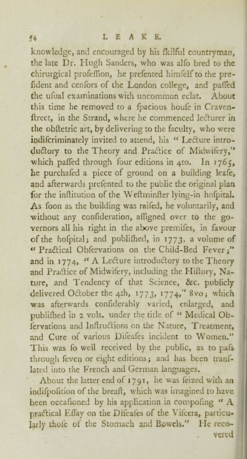 knowledge, and encouraged by his fkilfu! countryman, the late Dr. Hugh Sanders, who was alfo bred to the chirurgical profefilon, he prefented himfelf to the pre- fident and cenfors of the London college, and pafied the ufual examinations with uncommon eclat. About this time he removed to a fpacious houfe in Craven- ftreet, in the Strand, where he commenced lecturer in the obftetric art, by delivering to the faculty, who were indifcriminately invited to attend, his <c LeCture intro- ductory to the Theory and Practice of Midwifery,” which paffed through four editions in 4to. In 1765, he purchafed a piece of ground on a building leafe, and afterwards prefented to the public the original plan for the inftitution of the Weftminfter lying-in hofpital. As foon as the building was raifed, he voluntarily, and without any confideration, affigned over to the go- vernors all his right in the above premifes, in favour of the hofpital; and publifhed, in 177 3, a volume of PraCUcal Obfervations on the Child-Bed Fever and in 1774, “ A LeCture introductory to the Theory and PraCtice of Midwifery, including the Hiftory, Na- ture, and Tendency of that Science, &c. publicly delivered OCtober the 4th, 1773, 1774,^ 8vo; which was afterwards confiderably varied, enlarged, and publifhed in 2 vols. under the title of “ Medical Ob- , fervations and Inftru&ions on the Nature, Treatment, and Cure of various Difeafes incident to Women.” This was fo well received by the public, as to pafs through feven or eight editions; and has been trans- lated into the French and German languages. About the latter end of 1791, he was feized with an indifpofition of the breaft, which was imagined to have been occafioned by his application in compofing u A practical Efiay on the Difeafes of the Yifcera, particu- larly thole of the Stomach and Bowels*” He reco- vered