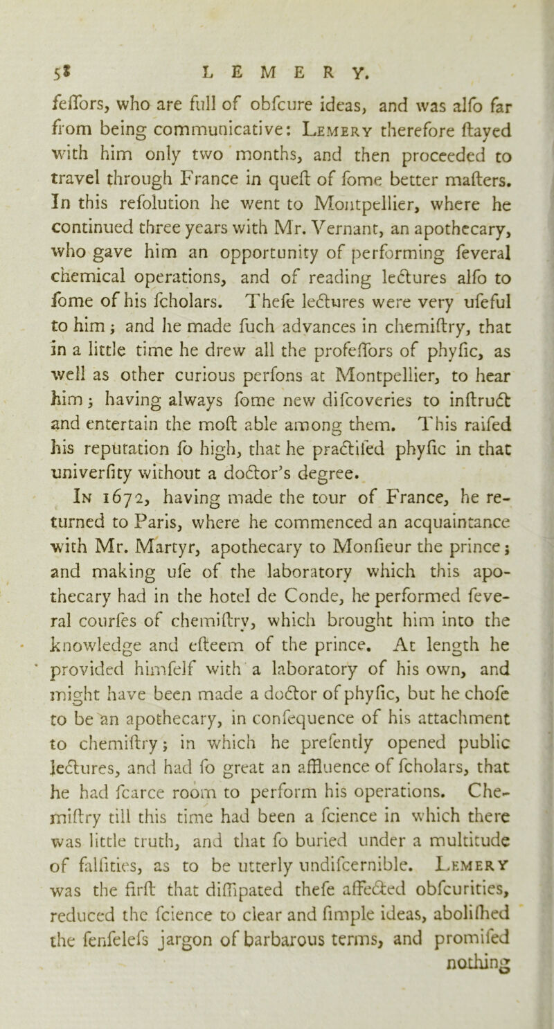 feffors, who are full of obfcure ideas, and was alfo far from being communicative: Lemery therefore flayed with him only two months, and then proceeded to travel through France in queft of fome better mailers. In this refolution he went to Montpellier, where he continued three years with Mr. Vernant, an apothecary, who gave him an opportunity of performing feveral chemical operations, and of reading lectures alfo to fome of his fcholars. Thefe lectures were very ufeful to him; and he made fuch advances in chemiftry, that in a little time he drew all the profefTors of phyfic, as well as other curious perfons at Montpellier, to hear him; having always fome new difcoveries to inftrudl and entertain the mod able among them. This raifed his reputation fo high, that he pradtiied phyfic in that univerfity without a doctor’s degree. In 1672, having made the tour of France, he re- turned to Paris, where he commenced an acquaintance with Mr. Martyr, apothecary to Monfieur the prince; and making ufe of the laboratory which this apo- thecary had in the hotel de Conde, he performed feve- ral courfes of chemiftry, which brought him into the knowledge and efteem of the prince. At length he ' provided himfelf with a laboratory of his own, and might have been made a dodlor of phyfic, but he chofe to be an apothecary, in confequence of his attachment to chemiftry; in which he prelently opened public ledhires, and had fo great an affluence of fcholars, that he had fcarce room to perform his operations. Che- miftry till this time had been a fcience in which there was little truth, and that fo buried under a multitude of falfities, as to be utterly nndifcernible. Lemery was the firft that difflpated thefe affe&ed obfcurities, reduced the fcience to clear and fimple ideas, aboliHied the fenfelefs jargon of barbarous terms, and promifed nothing