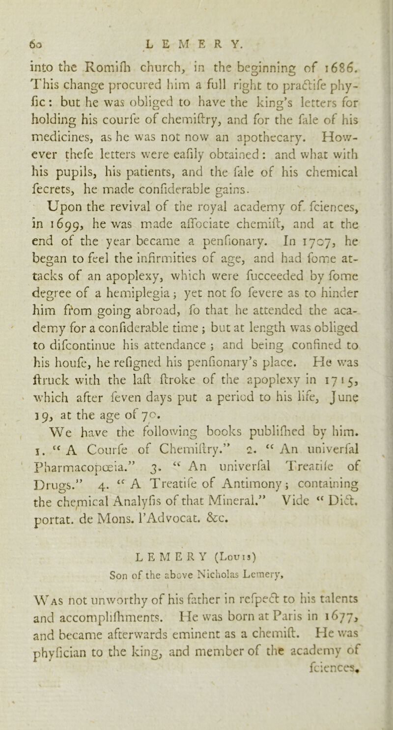 I 60 L E M E R Y. into the Romifh church, in the beginning of 1686. This change procured him a full right to prafrife phy- fic: but he was obliged to have the king’s letters for holding his courfe of chemiftry, and for the fale of his medicines, as he was not now an apothecary. How- ever thefe letters were eafily obtained : and what with his pupils, his patients, and the fale of his chemical fecrets, he made confiderable gains. Upon the revival of the royal academy of fciences, in 1699, he was made affociate chemift, and at the end of the year became a penfionary. In 1707, he began to feel the infirmities of age, and had fome at- tacks of an apoplexy, which were fucceeded by fome degree of a hemiplegia; yet not fo fevere as to hinder him from going abroad, fo that he attended the aca- demy for a confiderable time ; but at length was obliged to difeontinue his attendance ; and being confined to his houfe, he refigned his penfionary’s place. He was ftruck with the laft ftroke of the apoplexy in 1715, which after feven days put a period to his life, June 39, at the age or 70. We have the following books publifhed by him. 1. c< A Courfe of Chemiftry.” 2. cc An univerfal 1 Pharmacopoeia.” 3. <c An univerfal Treadle of Drugs.” 4. cc A Treatife of Antimony; containing the chemical Analyfis of that Mineral.” Vide “ Dift. portat. de Mons. l’Advocat. &c. LEMERV (Louis) Son of the above Nicholas Lemery, 1 Was not unworthy of his father in refpedt to his talents and accomplifhments. He was born at Paris in 1677, and became afterwards eminent as a chemift. He was phyfician to the king, and member of the academy of fciences.