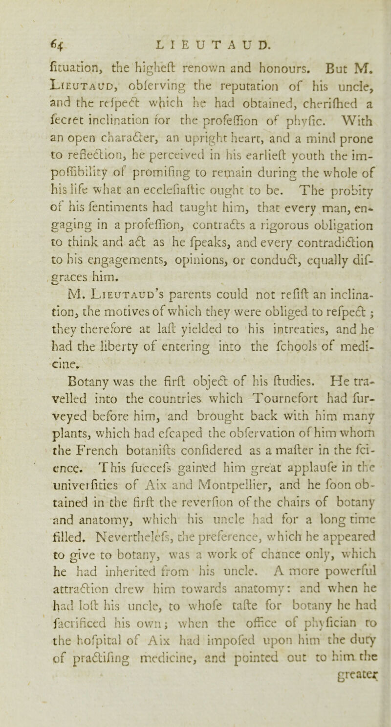 Situation, the higheft renown and honours. But M. Lieutaud, obferving the reputation of his uncle, and the refpeCt which he had obtained, cherifhed a fecret inclination for the profeffion of phyfic. With an open character, an upright heart, and a mind prone to reflection, he perceived in his earlieft youth the im- poffibility of promifing to remain during the whole of his life what an ecclefiaftic ought to be. The probity of his fentiments had taught him, that every man, en* gaging in a profeffion, contracts a rigorous obligation to think and aft as he fpeaks, and every contradiction to his engagements, opinions, or conduCt, equally dif- graces him. M. Lieutaud’s parents could not refill an inclina- tion, the motives of which they were obliged to refpeCt ; they therefore at lafl yielded to his intreaties, and he had the liberty of entering into the fchools of medi- cine. Botany was the firfl object of his ftudies. He tra- velled into the countries which Tournefort had fur- veyed before him, and brought back with him many plants, which had efcaped the obfervation of him whom the French botanifts confidered as a mailer in the fci- ence. This fuccefs gained him great applaufe in the univerfities of Aix and Montpellier, and he foon ob- tained in the firfl the reverfion of the chairs of botany and anatomy, which his uncle had for a long time filled. Nevertheless, the preference, which he appeared to give to botany, was a work of chance only, which he had inherited from his uncle. A mere powerful attraction drew him towards anatomy: and when he had loft his uncle, to whofe tafte for botany he had facrificed his own; when the office of ph\ fician ro the hofpital of Aix had impofed upon him the dury of praCtifing medicine, and pointed out to him the greater