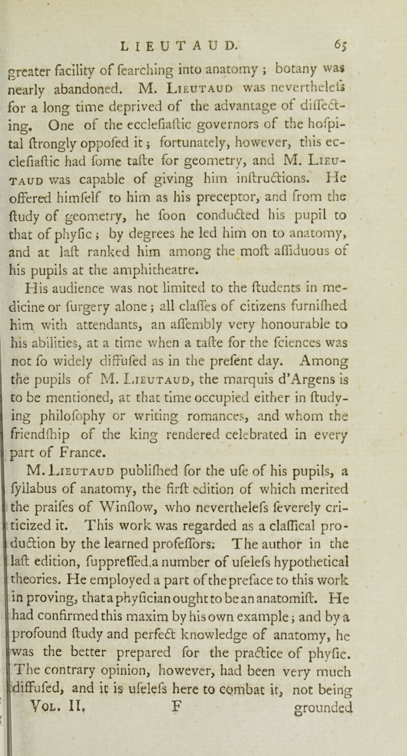 greater facility of fearching into anatomy ; botany was nearly abandoned. M. Lieutaud was neverthelefs for a long time deprived of the advantage of differ- ing. One of the ecclefiaftic governors of the hofpi- tal ftrongly oppofed it; fortunately, however, this ec- clefiaftic had fome tafte for geometry, and M. Lieu- taud was capable of giving him inftruftions. He offered himfelf to him as his preceptor, and from the ftudy of geometry, he foon conduced his pupil to that of phyfic; by degrees he led him on to anatomy, and at laft ranked him among the mofl affiduous of his pupils at the amphitheatre. His audience was not limited to the ftudents in me- dicine or furgery alone; all clafTes of citizens furnifhed him with attendants, an affembly very honourable to his abilities, at a time when a tafte for the fciences was not fo widely diffufed as in the prefent day. Among the pupils of M. Lieutaud, the marquis d’Argens is to be mentioned, at that time occupied either in ftudy- ing philofophy or writing romances, and whom the friendfhip of the king rendered celebrated in every part of France. M. Lieutaud publifhed for the ufe of his pupils, a Ifyilabus of anatomy, the firft edition of which merited i the praifes of Window, who neverthelefs feverely cri- tticized it. This work was regarded as a claftical pro- | duiflion by the learned profeffors; The author in the I laft edition, fuppreffed.a number of ufelefs hypothetical 8 theories. He employed a part of the preface to this work j| in proving, thataphyficianoughttobeananatomift. He |j had confirmed this maxim by his own example; and by a [l profound ftudy and perfect knowledge of anatomy, he I was the better prepared for the pradtice of phyfic. The contrary opinion, however, had been very much I diffufed, and it is ufelels here to combat it, not being Vol. II, F grounded