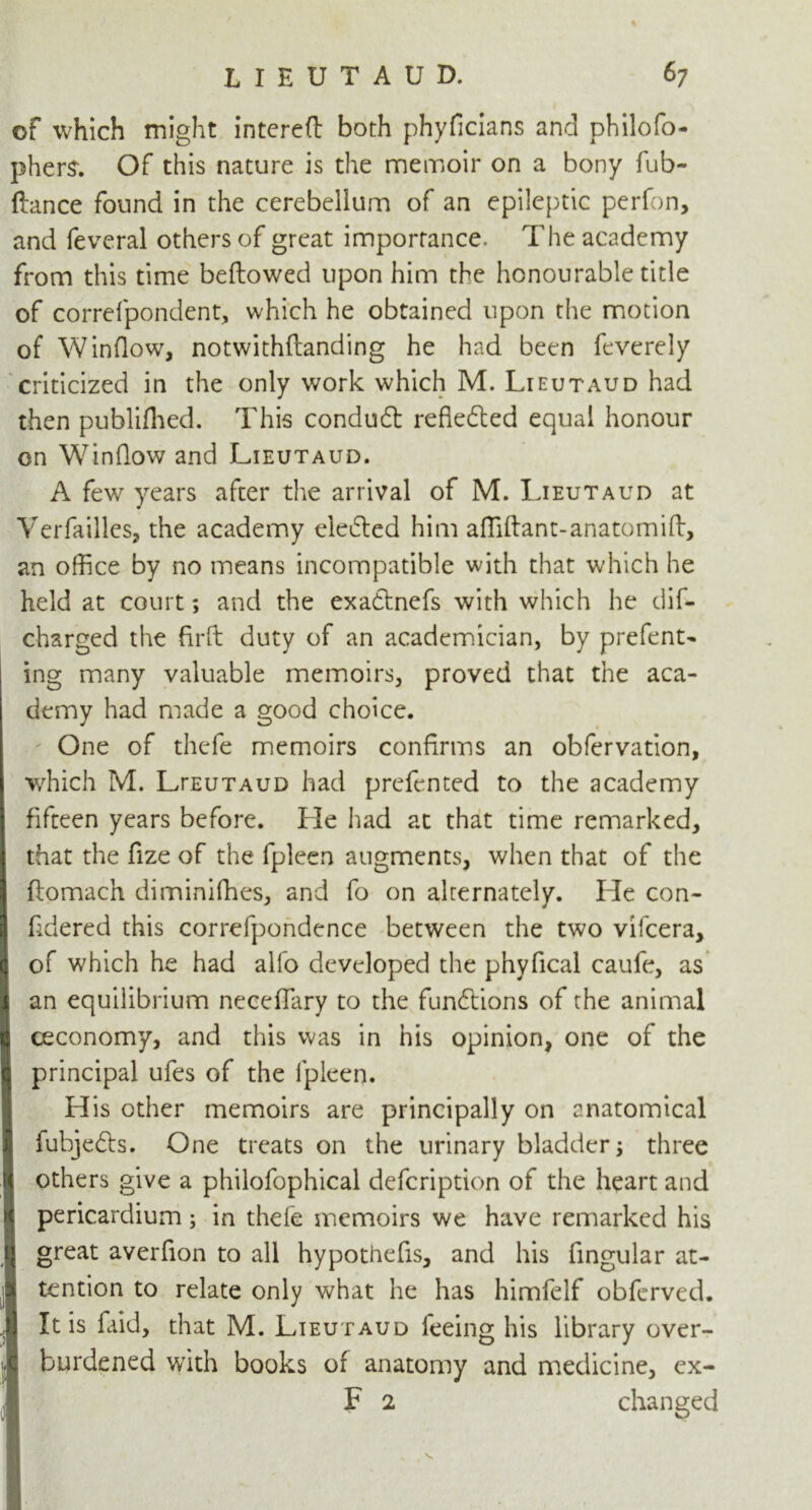 of which might interefl both phyflcians and philofo- phers. Of this nature is the memoir on a bony fub- flance found in the cerebellum of an epileptic perfon, and feveral others of great importance. The academy from this time bellowed upon him the honourable title of correfpondent, which he obtained upon the motion of Window, notwithflanding he had been feverely criticized in the only work which M. Lieutaud had then publifhed. This condudl refiefted equal honour on Window and Lieutaud. A few years after the arrival of M. Lieutaud at Verfailles, the academy eledled him afliftant-anatomift, an office by no means incompatible with that which he held at court; and the exadtnefs with which he dis- charged the firft duty of an academician, by prefent- ing many valuable memoirs, proved that the aca- demy had made a good choice. One of thefe memoirs confirms an obfervation, which M. LrEUTAUD had prefented to the academy fifteen years before. He had at that time remarked, that the fize of the fpleen augments, when that of the flomach diminifhes, and fo on alternately. He con- fidered this correfpondence between the two vifcera, of which he had alfo developed the phydcal caufe, as an equilibrium necedary to the fundtions of the animal ceconomy, and this was in his opinion, one of the principal ufes of the fpleen. His other memoirs are principally on anatomical 1 fubjedls. One treats on the urinary bladder 5 three ij others give a philofophical defcription of the heart and pericardium; in thefe memoirs we have remarked his i{ great averfion to all hypothecs, and his fingular at- % tention to relate only what he has himfelf obferved. ij It is laid, that M. Lieutaud feeing his library over- burdened with books of anatomy and medicine, ex- F 2 changed