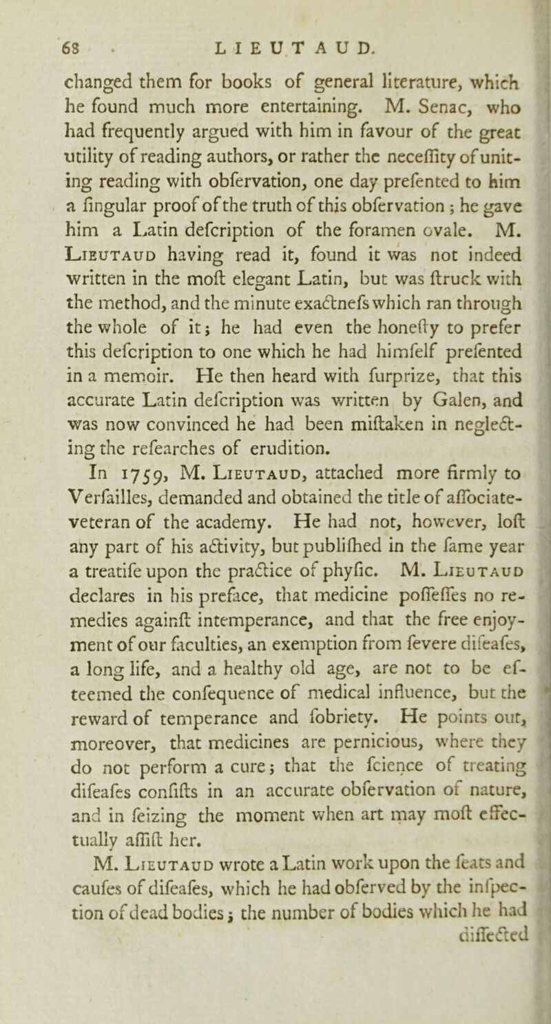 changed them for books of general literature, which he found much more entertaining. M. Senac, who had frequently argued with him in favour of the great utility of reading authors, or rather the neceffity of unit- ing reading with obfervation, one day prefented to him a lingular proof of the truth of this obfervation ; he gave him a Latin defcription of the foramen ovale. M. Lieutaud having read it, found it was not indeed written in the moll elegant Latin, but was (truck with the method, and the minute exaCtnefs which ran through the whole of it; he had even the honefty to prefer this defcription to one which he had himfelf prefented in a memoir. He then heard with furprize, that this accurate Latin defcription was written by Galen, and was now convinced he had been miftaken in neglect- ing the refearches of erudition. In 1759, M. Lieutaud, attached more firmly to Verfailles, demanded and obtained the title of alfociate- veteran of the academy. He had not, however, loft any part of his activity, butpublifhed in the fame year a treatifeupon the practice of phyfic. M. Lieutaud declares in his preface, that medicine pofTeffes no re- medies againft intemperance, and that the free enjoy- ment of our faculties, an exemption from fevere difeafes, a long life, and a healthy old age, are not to be ef- teemed the confequence of medical influence, but the reward of temperance and fobriety. He points out, moreover, that medicines are pernicious, where they do not perform a cure; that the fcience of treating difeafes confifts in an accurate obfervation of nature, and in feizing the moment when art may moft effec- tually afTifl; her. M. Lieutaud wrote a Latin work upon the feats and caufes of difeafes, which he hadobferved by the infpec- tion of dead bodies the number of bodies which lie had , ‘ differed