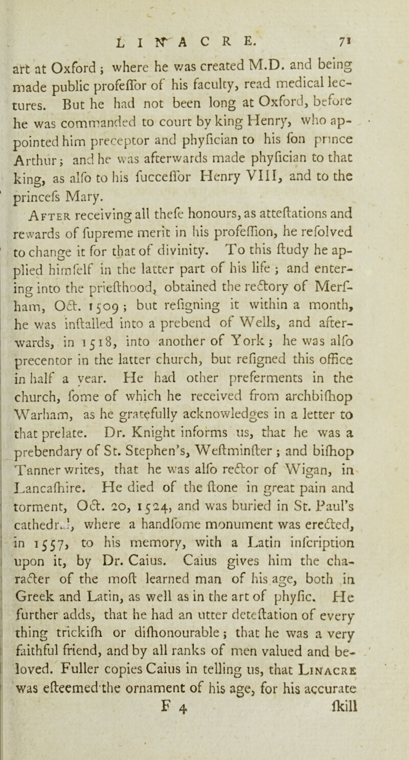 art at Oxford ; where he was created M.D. and being made public profeilbr of his faculty, read medical lec- tures. But he had not been long at Oxford, before he was commanded to court by king Henry, who ap- pointed him preceptor and phyfician to his fon prince Arthur; and he was afterwards made phyfician to that king, as alfo to his fucceffor Henry VIII, and to the princefs Mary. After receiving all thefe honours, as attentions and rewards of fupreme merit in his profeffion, he refolved to change it for that of divinity. To this ftudy he ap- plied himfelf in the latter part of his life ; and enter- ing into the prieflhood, obtained the reCtory of Merf- ham, OCt. 1509; but refigning it within a month, he was inftalled into a prebend of Wells, and after- wards, in 1518, into another of York; he was alfo precentor in the latter church, but refigned this office in half a year. He had other preferments in the church, fome of which he received from archbifhop Warham, as he gratefully acknowledges in a letter to that prelate. Dr. Knight informs us, that he was a prebendary of St. Stephen's, Weftminfter ; and bifhop Tanner writes, that he was alfo reCtor of Wigan, in Lancaffiire. He died of the (lone in great pain and torment, Oct. 20, 1524, and was buried in St. Paul’s cathedrJ, where a handfome monument was ereCted, in 1557? to his memory, with a Latin infcription upon it, by Dr. Caius. Caius gives him the cha- racter of the moft learned man of his age, both in Greek and Latin, as well as in the art of phyfic. Lie further adds, that he had an utter deteftation of every thing trickifh or difhonourable; that he was a very faithful friend, and by all ranks of men valued and be- loved. Fuller copies Caius in telling us, that Linacre was efteemed’the ornament of his age, for his accurate F 4 fkill