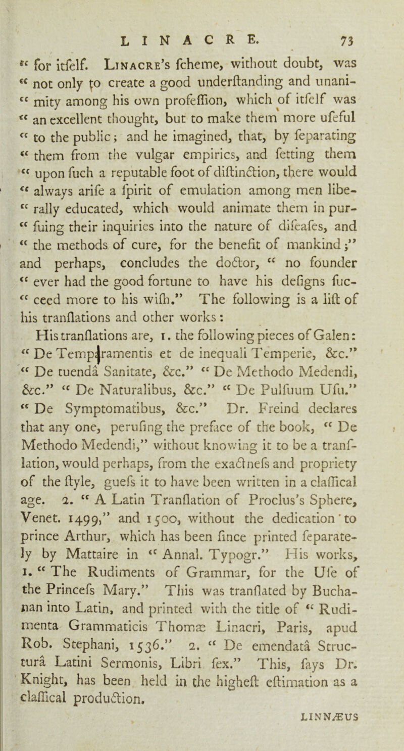 for itfelf. Linacre’s fcheme, without doubt, was « not only to create a good underftanding and unani- cc mity among his own profeflion, which of itfelf was <c an excellent thought, but to make them more ufeful cc to the public; and he imagined, that, by feparating <f them from the vulgar empirics, and fetting them <c upon fuch a reputable foot of diftin£tion, there would always arife a lpirit of emulation among men libe- <c rally educated, which would animate them in pur- <c fuing their inquiries into the nature of difeafes, and “ the methods of cure, for the benefit of mankind ” and perhaps, concludes the dodlor, cc no founder <c ever had the good fortune to have his defigns fuc- cc ceed more to his wifh.” The following is a lift of his tranflations and other works: Histranflations are, i. the followingpieces of Galen: “ De Temp^ramentis et de inequali Temperie, See.1* “ De tuenda Sanitate, &c.” <c De Methodo Medendi, <c De Naturalibus, &c.” cc De Pulfuum Ufu.”  De Symptomatibus, &c.” Dr. Freind declares that any one, perufing the prefice of the book, cc De Methodo Medendi,’’ without knowing it to be a trans- lation, would perhaps, from the exa&nefs and propriety of the ftyle, guefs it to have been written in a claffical age. 2. cc A Latin Tranflation of Proclus’s Sphere, Venet. 1499,” anc^ 1500, without the dedication' to prince Arthur, which has been fmee printed feparate- ly by Mattaire in <c Anna!. Typogr.” His works, 1. tc The Rudiments of Grammar, for the Ufe of the Princefs Mary.” This was tranflated by Bucha- nan into Latin, and printed with the title of u Rudi- menta Grammaticis Thomas Linacri, Paris, apud Rob. Stephani, 1536.” 2. <c De emendata Struc- ture Latini Sermonis, Libri fex.” This, fays Dr. Knight, has been held in the higheft eftimation as a claflical produftion. LINNAEUS