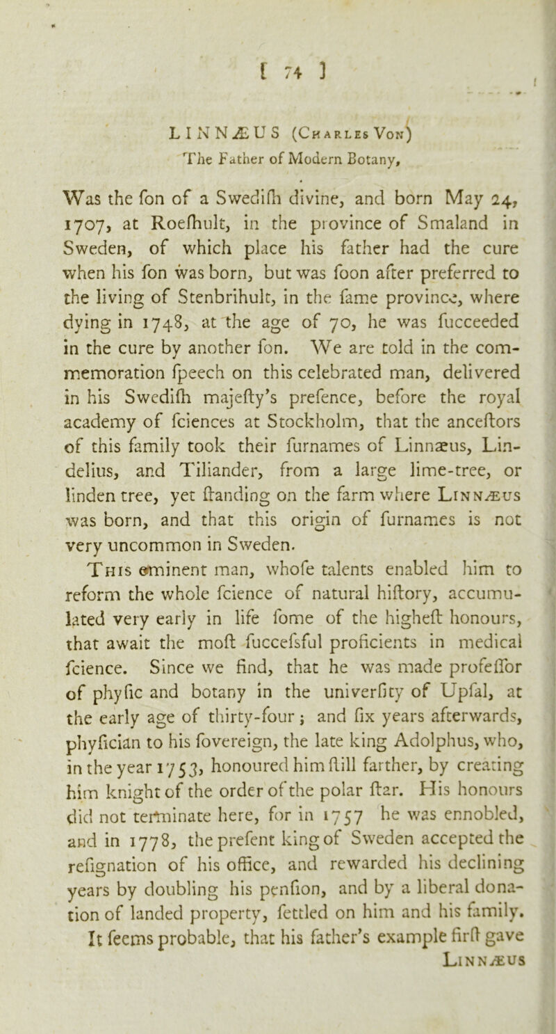 * LINNiEUS (Charles Von) The Father of Modem Botany, Was the fon of a Swedifh divine, and born May 24, 1707, at Roefhult, in the psovince of Smaland in Sweden, of which place his father had the cure when his fon was born, but was foon after preferred to the living of Stenbrihult, in the fame province, where dying in 1748, at the age of 70, he was fucceeded in the cure by another fon. We are told in the com- memoration fpeech on this celebrated man, delivered in his Swedifh majefty’s prefence, before the royal academy of fciences at Stockholm, that the anceftors of this family took their furnames of Linnaeus, Lin- delius, and Tiliander, from a large lime-tree, or linden tree, yet (landing on the farm where Linnaeus was born, and that this origin of furnames is not very uncommon in Sweden. This eminent man, whofe talents enabled him to reform the whole fcience of natural hiftory, accumu- lated very early in life fome of the higheft honours, that await the moil fuccefsful proficients in medical fcience. Since we find, that he was made profeffor of phyfic and botany in the univerfity of Uplal, at the early age of thirty-four; and fix years afterwards, phyfician to his fovereign, the late king Adolphus, who, in the year 1753, honoured him Rill farther, by creating him knight of the order of the polar Rar. His honours did not terminate here, for in 1757 he was ennobled, and in 1778, theprefent king of Sweden accepted the refignation of his office, and rewarded his declining years by doubling his penfion, and by a liberal dona- tion of landed property, fettled on him and his family. It feems probable, that his father's example firft gave LlNNifcUS