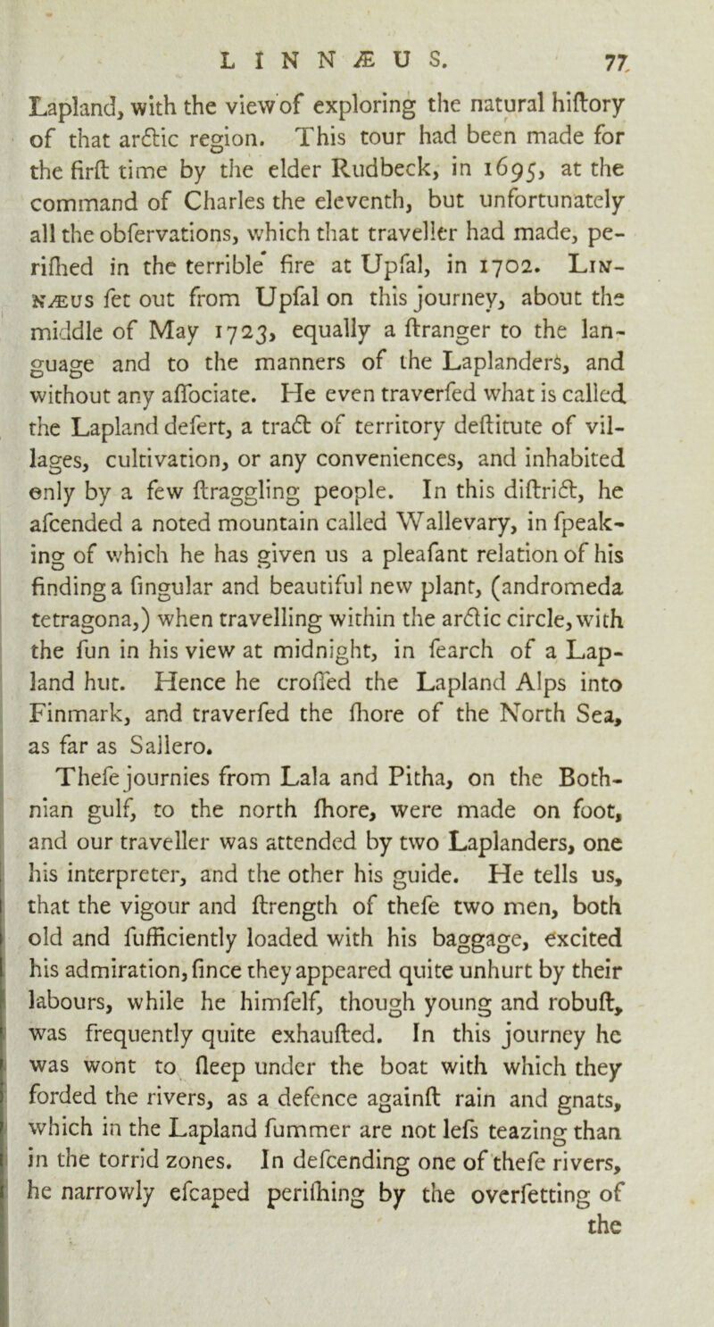 Lapland, with the view of exploring the natural hiftory of that ar&ic region. This tour had been made for the firft time by the elder Rudbeck, in 1695, at the command of Charles the eleventh, but unfortunately all the obfervations, which that traveller had made, pe- rifhed in the terrible* fire at Upfal, in 1702. Lin- KiEUS fet out from Upfal on this journey, about the middle of May 1723, equally a ftranger to the lan- guage and to the manners of the Laplanders, and without any affociate. He even traverfed what is called the Lapland defert, a tradt of territory deftitute of vil- lages, cultivation, or any conveniences, and inhabited only by a few ftraggling people. In this diftridl, he afcended a noted mountain called Wallevary, in fpeak- ing of which he has given us a pleafant relation of his finding a fingular and beautiful new plant, (andromeda tetragona,) when travelling within the ar&ic circle, with the fun in his view at midnight, in fearch of a Lap- land hut. Hence he eroded the Lapland Alps into Finmark, and traverfed the fhore of the North Sea, as far as Sallero. Thefe journies from Lala and Pitha, on the Both- nian gulf, to the north fhore, were made on foot, and our traveller was attended by two Laplanders, one his interpreter, and the other his guide. He tells us, that the vigour and ftrength of thefe two men, both old and fufficiently loaded with his baggage, excited his admiration, fince they appeared quite unhurt by their labours, while he himfelf, though young and robuft, was frequently quite exhaufted. In this journey he was wont to fleep under the boat with which they forded the rivers, as a defence againft rain and gnats, which in the Lapland fummer are not lefs teazing than in the torrid zones. In defeending one of thefe rivers, he narrowly efcaped perilhing by the overfetting of the