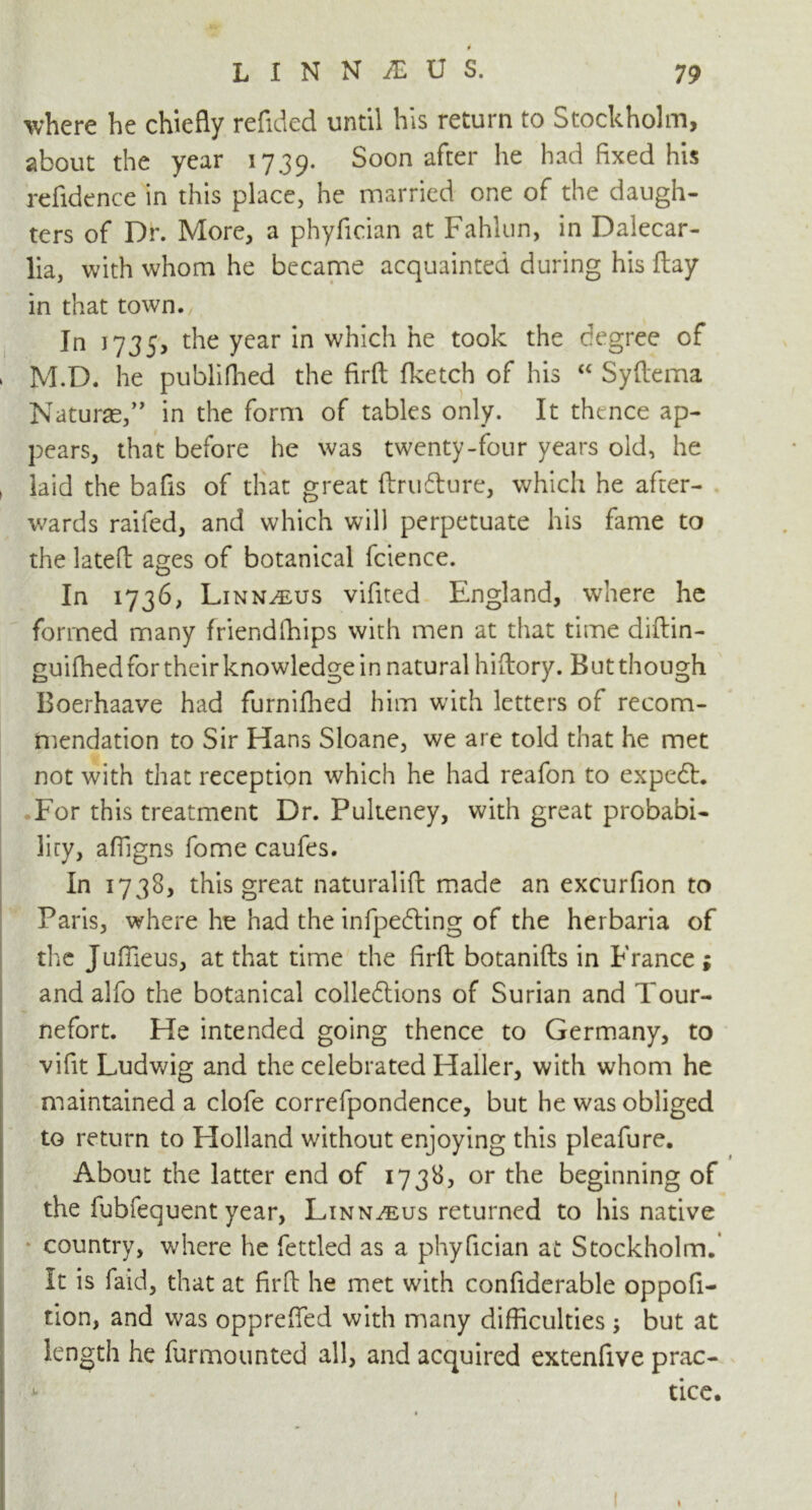 where he chiefly refided until his return to Stockholm, about the year 1739. Soon after he had fixed his refidence in this place, he married one of the daugh- ters of Dr. More, a phyfician at Fahlun, in Dalecar- lia, with whom he became acquainted during his flay in that town. In 1735, the year in which he took the degree of » M.D. he publi(bed the firft (ketch of his “ Syftema Naturae,” in the form of tables only. It thence ap- pears, that before he was twenty-four years old, he ( laid the bafis of that great ftru&ure, which he after- wards raifed, and which will perpetuate his fame to the latefb ages of botanical fcience. In 1736, Linnaeus vifited England, where he formed many friendfliips with men at that time diftin- guiffied for their knowledge in natural hiftory. But though Boerhaave had furnifhed him with letters of recom- mendation to Sir Hans Sloane, we are told that he met not with that reception which he had reafon to expedt. For this treatment Dr. Pulteney, with great probabi- lity, affigns fome caufes. In 1738, this great naturalift made an excurfion to Paris, where he had the infpedting of the herbaria of the Juffieus, at that time the firft botanifts in France; and alfo the botanical colledtions of Surian and Tour- nefort. He intended going thence to Germany, to vifit Ludwig and the celebrated Haller, with whom he maintained a clofe correfpondence, but he was obliged to return to Plolland without enjoying this pleafure. About the latter end of 1738, or the beginning of the fubfequent year, Linnaeus returned to his native country, where he fettled as a phyfician at Stockholm. It is faid, that at firft he met with confiderable oppofi- tion, and was opprefted with many difficulties ; but at length he furmounted all, and acquired extenfive prac- tice. t