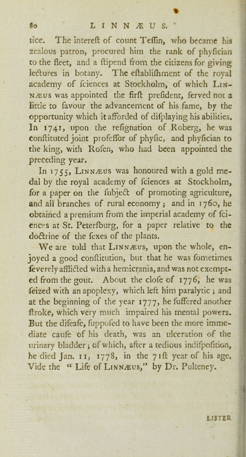 % U L I N N M U S. ' rice. The intereft of count Teflin, who became his zealous patron, procured him the rank of phyfician to the fleet, and a ftipend from the citizens for giving ledures in botany. The eftablifhment of the royal academy of fciences at Stockholm, of which Lin- naeus was appointed the firfl: prefident, ferved not a little to favour the advancement of his fame, by the opportunity which it afforded of difplaying his abilities. In 1741, upon the refignation of Roberg, he was conftituted joint profeflfor of phyfic, and phyfician to the king, with Rofen, who had been appointed the preceding year. In 1755, Linnaeus was honoured with a gold me- dal by the royal academy of fciences at Stockholm, for a paper on the fubjeft of promoting agriculture, and all branches of rural economy $ and in 1760, he obtained a premium from the imperial academy of fci- ences at St. Peterfburg, for a paper relative to the dodrine of the fexes of the plants. We are told that Linnaeus, upon the whole, en- joyed a good conftitution, but that he was fometimes feverely afflided with a hemicrania, and was not exempt- ed from the gout. About the clofe of 1776, he was feized with an apoplexy, which left him paralytic ; and at the beginning of the year 1777, he fuffered another ffroke, which very much impaired his mental powers. But the difeafe, fuppofed to have been the more imme- diate caufe of his death, was an ulceration of the urinary bladder; of which, after a tedious indifpofltion, he died Jan. 11, 1778, in the 71ft year of his age. Vide the <c Life of Linnaeus/* by Dr. Pulteney. lister