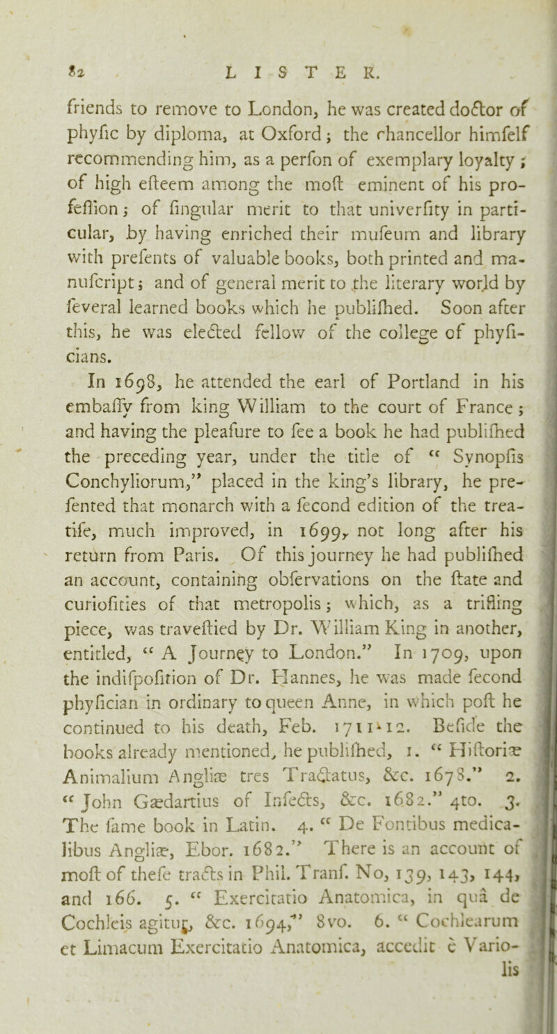 friends to remove to London, he was created dodor of phyhc by diploma, at Oxford; the chancellor himfelf recommending him, as a perfon of exemplary loyalty ; of high efteem among the mod eminent of his pro- feflion; of Angular merit to that univerfity in parti- cular, by having enriched their mufeurn and library with prefents of valuable books, both printed and ma- nufcript j and of general merit to the literary world by feveral learned books which he publilhed. Soon after this, he was eleded fellow of the college of phyfi- cians. In 1693, he attended the earl of Portland in his emballv from king William to the court of France ; and having the pleafure to fee a book he had publilhed the preceding year, under the title of <f Svnoplis Conchyliorum,” placed in the king’s library, he pre- fented that monarch with a fecond edition of the trea- tife, much improved, in 1699,, not long after his return from Paris. Of this journey he had publilhed an account, containing obfervations on the ftate and curiofities of that metropolis; which, as a trifling piece, was travelled by Dr. William King in another, entitled, “ A Journey to London.” In 1709, upon the indifpofition of Dr. Liannes, he was made fecond phyfician in ordinary to queen Anne, in which poll he continued to his death, Feb. 1711*12. Be fide the books already mentioned, he publilhed, 1. “ Hiftoriae Animalium Angliae tres Tradatus, &c. 1678.” 2. | “ John Gaedartius of In feds, &c. 1682.” 4 to. 3. |J The fame book in Latin. 4. cc De Fontibus medica- |j libus Angliae, Ebor. 1682.” There is an account of I moll of thefe trads in Phil. Tranf. No, 139, 143, 144, j and 166. 5. u Exercitatio Anatomica, in qua de I CochJ'eis agituj, &c. 1694,'8vo. 6. “ Cochlearum If et Limacum Exercitatio Anatomica, accedit e Vario- lis r