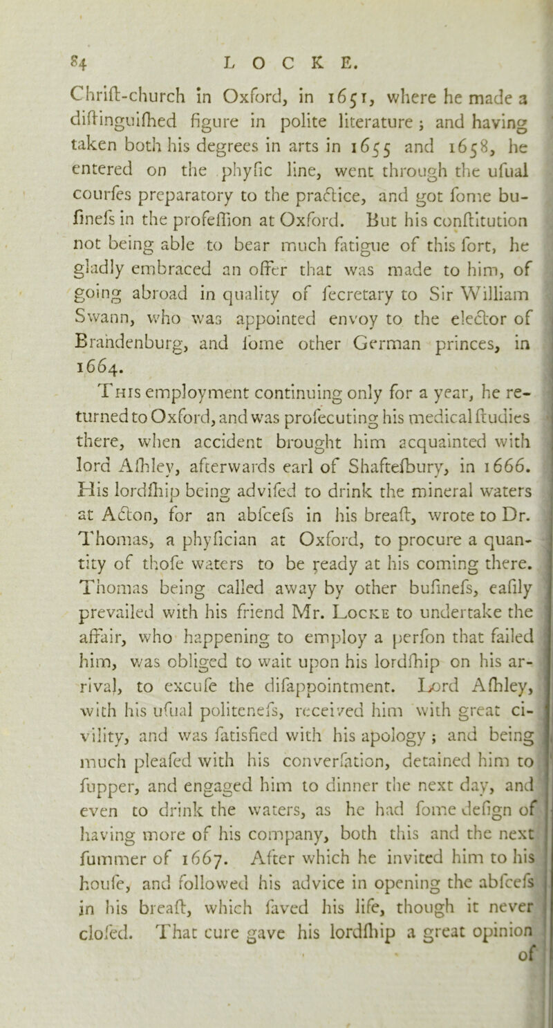 Chrift-church In Oxford, in 1651, where he made a didinguifhed figure in polite literature; and having taken both his degrees in arts in 1655 and 1658, he entered on the .phyfic line, went through the ufual courfes preparatory to the pra<5tice, and got Tome bu- finefs in the profefiion at Oxford. But his conflltution not being able to bear much fatigue of this fort, he gladly embraced an offer that was made to him, of going abroad in quality of fecretary to Sir William Swann, who was appointed envoy to the elector of Brandenburg, and lome other German princes, in 1664. This employment continuing only for a year, he re- \ 1 * I turned to Oxford, and was profecuting his medical ftudies there, when accident brought him acquainted with lord Afhlev, afterwards earl of Shaftefbury, in 1666. His lordlhip being advifed to drink the mineral waters at Acfton, for an abfcefs in his bread:, wrote to Dr. Thomas, a phyfician at Oxford, to procure a quan- tity of thofe waters to be ready at his coming there. Thomas being called away by other bufinefs, eafily prevailed with his friend Mr. Locke to undertake the affair, who happening to employ a perfon that failed him, was obliged to wait upon his lordfhip on his ar- rival, to excufe the difappointment. Lord Afhley, with his ufual politenefs, received him with great ci- vility, and was fatisfied with his apology; and being! j much pleafed with his conversation, detained him to fupper, and engaged him to dinner the next day, and even to drink the waters, as he had fome defign of having more of his company, both this and the next fummer of 1667. After which he invited him to his houfe, and followed his advice in opening the abfcefs in his bread:, which faved his life, though it never doled. That cure gave his lordfhip a great opinion