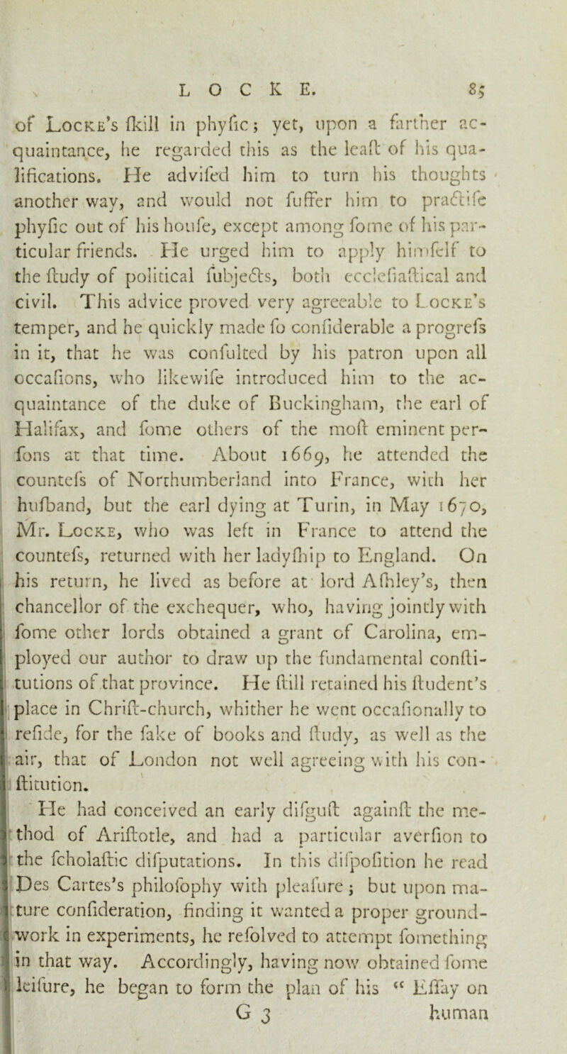 V of Locke’s fkill in phyfic; yet, upon a farmer ac- quaintance, he regarded this as the lead of his qua- lifications. He advifed him to turn his thoughts another way, and would not fuffer him to pra&fte phyfic out of his houfe, except among fome of his par- ticular friends. He urged him to apply himfclf to the ftudy of political fubjefts, both ecciefiaflical and civil. This advice proved very agreeable to Locke’s temper, and he quickly made fo confiderable a progrefs in it, that he was confulted by his patron upon all occafions, who likewife introduced him to the ac- quaintance of the duke of Buckingham, the earl of Halifax, and fome others of the mod eminent per- fons at that time. About 1669, he attended the countefs of Northumberland into France, with her hufband, but the earl dying at Turin, in May 1670, Mr. Lccke, who was left in France to attend the countefs, returned with her ladyfhip to England. On his return, he lived as before at lord Afhley’s, then chancellor of the exchequer, who, having jointly with fome other lords obtained a grant of Carolina, em- IO J ployed our author to draw up the fundamental confti- tutions of that province. He (till retained his ftudent’s place in Chrifl-church, whither he went occafionally to refide, for the fake of books and ftudy, as well as the air, that of London not well agreeing with lu$ con- ftitution. Fie had conceived an early difguft againft: the me- thod of Ariftotle, and had a particular averfion to the fcholaftic deputations. In this difpofition he read Des Cartes’s philofophy with pleafure ; but upon ma- ture confideration, finding it wanted a proper ground- work in experiments, he refolved to attempt fomething in that way. Accordingly, having now obtained fome : kifure, he began to form the plan of his <c Lftfay on G 3 human