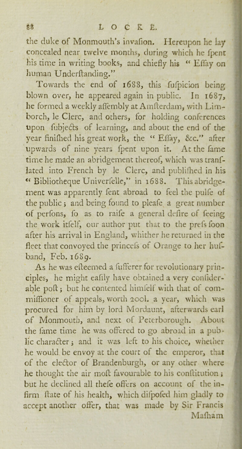 / the duke of Monmouth’s invafion. Hereupon he lay concealed near twelve months, during which he fpent his time in writing books, and chiefly his “ Effay on human Underftanding.” Towards the end of 1688, this fufpicion being blown over, he appeared again in public. In 1687, he formed a weekly afiembiy at Amfterdam, with Lim- borch, le Clerc, and others, for holding conferences upon fubjedls of learning, and about the end of the year finifhed his great work, the <c Effay, &c.” after upwards of nine years fpent upon it. At the fame time he made an abridgement thereof, which was tranf- iated into French by le Cierc, and publifhed in his <c Bibliotheque Univerfelle,” in 1688. This abridge- ment was apparently fent abroad to feel the pulfe of the public ; and being found to pleafe a great number of perfons, fo as to raife a general defire of feeing the work itfelf, our author put that to the prefs foon after his arrival in England, whither he returned in the fleet that convoyed the princefs of Orange to her huf- band, Feb. 1689. As he was efteemed a fufferer for revolutionary prin- ciples, he might eafily have obtained a very conlider- able pod j but he contented himielf with that of com- miffioncr of appeals, worth 200I. a year, which was procured for him by lord Mordaunt, afterwards earl of Monmouth, and next of Peterborough. About the fame time he was offered to go abroad in a pub* lie character$ and it wras left to his choice, whether he would, be envoy at the court of the emperor, thai of the elector of Brandenburgh, or any other where he thought the air moll: favourable to his conftitution ; but he declined all thefe offers on account of the in- firm ffate of his health, which difpofed him gladly to accept another offer, that was made by Sir Francis Mafham