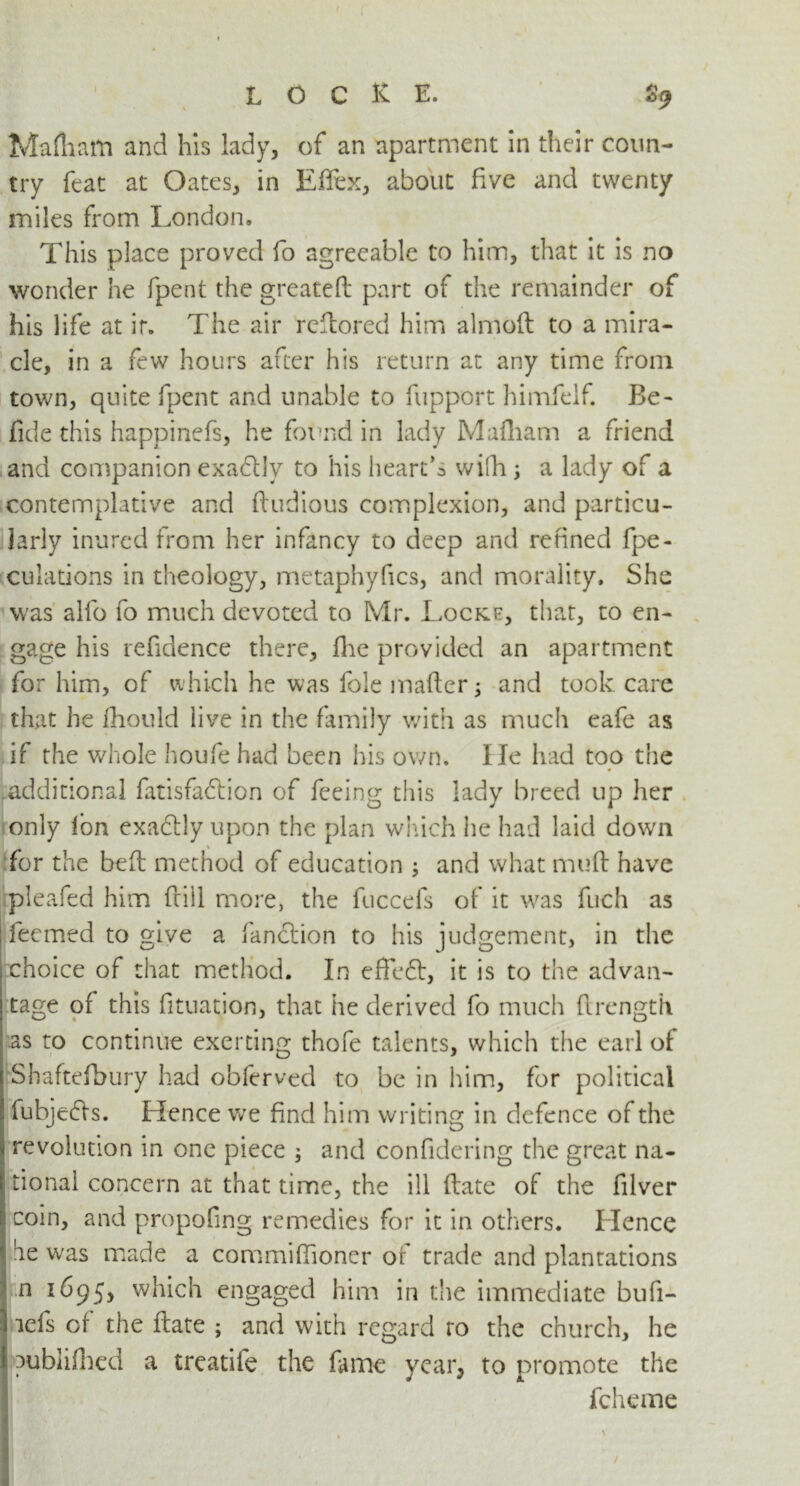 Mafliam and his lady, of an apartment in their coun- try feat at Oates, in Effex, about five and twenty miles from London. This place proved fo agreeable to him, that it is no wonder he fpent the greatefl part of the remainder of his life at ir. The air rellored him almoft to a mira- cle, in a few hours after his return at any time from town, quite fpent and unable to fupport himfelf. Be- fide this happinefs, he found in lady Mafliam a friend and companion exadly to his heart’s wifh ; a lady of a contemplative and ftudious complexion, and particu- larly inured from her infancy to deep and refined (pe- culations in theology, metaphyfics, and morality. She was alfo fo much devoted to Mr. Locke, that, to en- gage his refidence there, flie provided an apartment for him, of which he was foie matter; and took care that he fhould live in the family with as much eafe as if the whole houfe had been his own. lie had too the additional fatisfadlion of feeing this lady breed up her only Ion exa£lly upon the plan which he had laid down I K for the beft method of education ; and what mutt have pleafed him frill more, the fuccefs of it was fuch as feemed to give a fanftion to his judgement, in the choice of that method. In effe£t, it is to the advan- tage of this fituation, that he derived fo much flrength as to continue exerting thofe talents, which the earl of Shaftefbury had obferved to be in him, for political fubjedls. Hence we find him writing in defence of the revolution in one piece ; and confidcring the great na- ! tionai concern at that time, the ill ftate of the filver coin, and propofing remedies for it in others. Hence be was made a committioner of trade and plantations n 1695, which engaged him in the immediate bufi- icfs of the ftate ; and with regard ro the church, he publifhed a treatife the fame year, to promote the fcheme