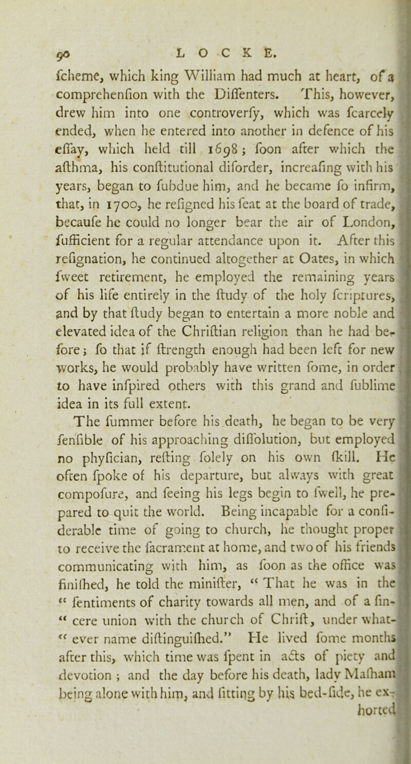 9* fcheme, which king William had much at heart, of a comprehenfion with the Diffenters. This, however, drew him into one controverfy, which was fcarcely ended, when he entered into another in defence of his efiay, which held till 1698; foon after which the afthma, his conftitutional diforder, increafing with his years, began to fubdue him, and he became fo infirm, that, in 1700, he refigned his feat at the board of trade, ^ becaufe he could no longer bear the air of London, fufficient for a regular attendance upon it. After this \ refignation, he continued altogether at Oates, in which fweet retirement, he employed the remaining years of his life entirely in the ftudy of the holy fcriptures, and by that fludy began to entertain a more noble and elevated idea of the Chriftian religion than he had be- fore ; fo that if (Length enough had been left for new works, he would probably have written forne, in order to have infpired others with this grand and fublime idea in its full extent. The fummer before his death, he began to be very fenfible of his approaching diflolution, but employed I no phyfician, refling folely on his own (kill. He I often fpoke of his departure, but always with great f compofure, and feeing his legs begin to lwell, he pre- j pared to quit the world. Being incapable for a confi- derable time of going to church, he thought proper ;l to receive the facrament at home, and two of his friends j communicating with him, as foon as the office was .1 finilhed, he told the minifler, “ That he was in the j “ fentiments of charity towards all men, and of a fin- I “ cere union with the church of Chrift, under what- <c ever name diftinguifhed.” He lived fome months after this, which time was fpent in adts of piety and \ devotion ; and the day before his death, lady Maffiam being alone with him, and fitting by his bed-fide, he ex-rJj horted