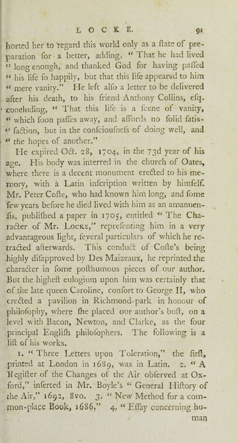 horted her to regard this world only as a (late of pre^ paration for a better, adding, “ That he had lived <c long enough, and thanked God for having palled << his life fo happily, but that this life appeared to him “ mere vanity.” He left alfo a letter to be delivered after his death, to his friend Anthony Collins, efq. concluding, £C That this life is a lcene of vanity, £C which foon paffes away, and affords no folid fatis- AC faftion, but in the confcioufnefs of doing well, and <c the hopes of another.” Tie expired 061. 28, 1704, in the 73d year of his age. His body was interred in the church of Oates, where there is a decent monument eredted to his me- mory, with a Latin infcription written by himfelf. Mr. Peter Code, who had known him long, and fome few years before he died lived with him as an amanuen- fis, publilhed a paper in 1705, entitled <c The Cha- racter of Mr. Locke,” reprefenting him in a very advantageous light, feveral particulars of which he re- tradted afterwards. This conduct of Code’s being highly difapproved by Des Maizeaux, he reprinted the character in fome podhumous pieces of our author. But the higheft eulogium upon him was certainly that of the late queen Caroline, confort to George II, who erected a pavilion in Richmond-park in honour of philofophy, where (he placed our author’s bud, on a level with Bacon, Newton, and Clarke, as the four principal Englifh philofophers. The following is a lid of his works. 1. “ Three Letters upon Toleration,” the firfl, printed at London in 1689, was in Latin. 2. cc A Regider of the Changes of the Air obfervecl at Ox- ford,” inlerted in Mr. Boyle’s a General Hidory of the Air,” 1692, 8vo. 3. “ New Method for a com- tnon-place Book, 1686,” 4, “ Efiay concerning hu- man