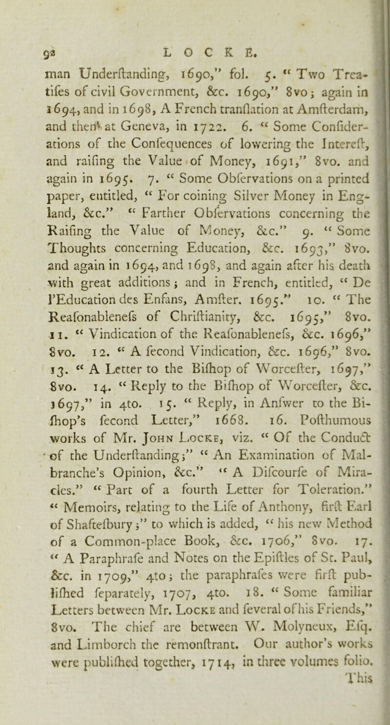 man Underftanding, 1690,” fol. 5. tc Two Trea- ties of civil Government, &c. 1690,” 8vo; again in 1694, and in 1698, A French tranflation at Amfterdam, and thereat Geneva, in 1722. 6. cc Some Confider- ations of the Confequences of lowering the Interefi, and raifing the Value of Money, 1691,” 8vo. and again in 1695. 7. ££ Some Obfervations on a printed paper, entitled, ££ For coining Silver Money in Eng- land, See” <c Farther Obfervations concerning the Railing the Value of Money, &c.” 9. ££ Some Thoughts concerning Education, &c. 1693,” 8vo. and again in 1694, and 1698, and again after his death with great additions; and in French, entitled, ££ De FEducationdes Enfans, Amder. 1695.” 10. <c The Reafonablenefs of Chridianity, &c. 1 ^95>,s 3vo. 11. <c Vindication of the Reafonablenefs, Sec. 1696/* 8vo. 12. <c A fecond Vindication, &c. 1696,” 8vo. 13. cc A Letter to the Bifhop of Worceder, 1697,” 8vo. 14. ££ Reply to the Bifhop of Worcefter, Sec. 3697,” in 4to. 35. “ Reply, in Anfwer to the Bi- fhop’s fecond Letter,” 1668. 16. Pofthumous works of Mr. John Locke, viz. cc Of the Conduct ■ of the Underftanding i” <c An Examination of Mai- branched Opinion, See” iC A Difcourfe of Mira- cles.’5 <c Part of a fourth Letter for Toleration.” <c Memoirs, relating to the Life of Anthony, fil'd Earl of Shaftefbury to which is added, ££ his new Method of a Common-place Book, Sec. 1706,” 8vo. 17. “ A Paraphrafe and Notes on the Epiftles of St. Paul, &c. in 1709,” 410; the paraphrafes were fird pub- lifhed feparately, 1707, 4to. 18. ££ Some familiar Letters between Mr. Locke and feveralofhis Friends,” 8vo. The chief are between W. Molyneux, Elq. and Limborch the remonftrant. Our author’s works were publifhed together, 1714, in three volumes folio. This ^ 1 / Lv.