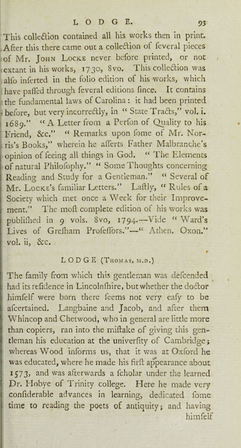 This colic ft ion contained all his works then in print. After this there came out a colleftion of feveral pieces of Mr. John Locke never before printed, or not extant in his works, 1730, 8vo, This colleftion was alfo inferted in the folio edition of his works, which have paflTed through feveral editions fince. It contains the fundamental laws of Carolina : it had been printed 'before, but very incorreftly, in “ State Trafts, vol. i. 1689.” “ A Letter from a Perfon of Quality to his Friend, &c. “ Remarks upon fome of Mr. Nor- ris's Books, wherein he afferts Father Malbranche’s opinion of feeing all things in God. <c The Elements of natural Philofophy. “ Some Thoughts concerning Reading and Study for a Gentleman. <c Several of Mr. Locke’s familiar Letters.” Laftly, “ Rmles of a Society which met once a Week for their Improve- ment. The moil complete edition of his works was publifhed in 9 vois. 8vo, 1794.—Vide “Ward's Lives of Grefham ProfefTors.—cc Athen. Oxon. vol. ii, &c. r LODGE (Thomas, m.d.) The family from which this gentleman was defeended had its refidence in Lincolnfhire, but whether the doctor himfelf were born there feems not very eafy to be afcertained. Langbaine and Jacob, and after them Whincop and Chetwood, who in general are little more than copiers, ran into the miftake of giving this gen- tleman his education at the univerfity of Cambridge; whereas Wood informs us, that it was at Oxford he was educated, where he made his firft appearance about 1573, and was afterwards a fcholar under the learned Dr. Hobye of Trinity college. Here he made very confiderable advances in learning, dedicated fome I time to reading the poets of antiquity; and having himfelf