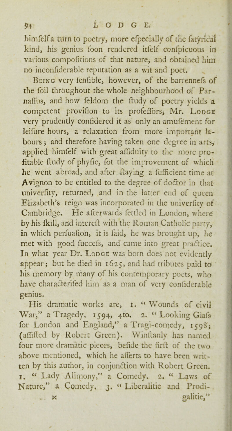 himfelf a turn to poetry, more efpecially of the fatyrical kind, his genius foon rendered itfelf confpicuous in various compofitions of that nature, and obtained him no inconfiderable reputation as a wit and poet. Being very lenfible, however, of the barrennefs of the foil throughout the whole neighbourhood of Par- naffus, and how feldom the ftudy of poetry yields a competent provifion to its profeffors, Mr. Lodge very prudently confidered it as only an amufement for leifure hours, a relaxation from more important la- bours ; and therefore having taken one degree in arts, applied himfelf with great afilduity to the more pro- fitable ftudy of phyfic, fot the improvement of which he went abroad, and after flaying a fufficient time at Avignon to be entitled to the degree of doCtor in that univerfity, returned, and in the latter end of queen Elizabeth’s reign was incorporated in the univerfity of Cambridge. Pie afterwards fettled in London, where by his fkill, and interefl with the Roman Catholic party, in which perfuafion, it is laid, he was brought up, he met with good fuccefs, and came into great practice. In what year Dr. Lodce was born does not evidently appear; but he died in 1625, an^ had tributes paid to his memory by many of his contemporary poets, who have characteriled him as a man of very confiderable genius. His dramatic works are, 1. cc Wounds of civil War,” a Tragedy, 1594, 4to. 2. “ Looking Glafs for London and England,” a Tragi-comedy, 1598; (affifted by Robert Green). Winftanly has named four more dramatic pieces, befide the firft of the two above mentioned, which he afferts to have been writ- ten by this author, in conjunction with Robert Green. 1, cc Lady Alirnony,” a Comedy. 2, <c Laws of Nature/’ a Comedy. 3. “ Liberalitie and Prodi- .. x galitie/*