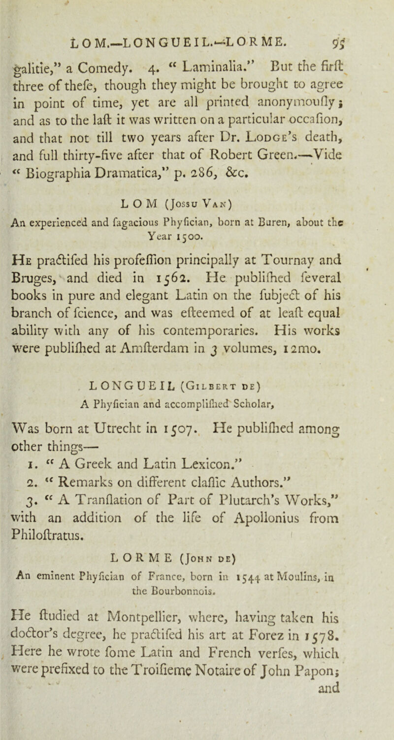 galitie,” a Comedy. 4. “ Laminalia. But the firft three of thefe, though they might be brought to agree in point of time, yet are all printed anonymoufly ; and as to the laft it was written on a particular occafion, and that not till two years after Dr. Lodge's death, and full thirty-five after that of Robert Green.—Vide <c Biographia Dramatica, p. 286, &c. L O M (Jossu Van) / An experienced and fagacious Phyfician, born at Buren, about the Year 1500. He praftifed his profeflion principally at Tournay and Bruges, and died in 1562. He publifhed feveral books in pure and elegant Latin on the fubjecl of his branch of fcience, and was efteemed of at leafb equal ability with any of his contemporaries. His works were publifhed at Amfterdam in 3 volumes, i2mo. LONGUEIL (Gilbert de) A Phyfician and accomplillied Scholar, Was born at Utrecht in 1507. He publifhed among other things— 1. cc A Greek and Latin Lexicon. 2. <c Remarks on different claflic Authors. 3. cc A Tranflation of Part of Plutarch's Works, with an addition of the life of Apollonius from Philoftratus. L O R M E (John de) An eminent Phyfician of France, born in 1544 at Moulins, in the Bourbonnois. 1 He ftudied at Montpellier, where, having taken his doftor’s degree, he praflifed his art at Forez in 1578. Here he wrote fome Latin and French verfes, which were prefixed to the Troifieme Notaire of John Papon; and