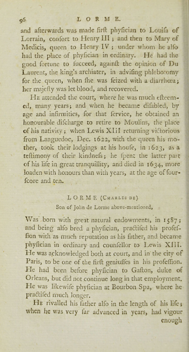 and afterwards was made firft phyfician to Louifa of Lorrain, confort to Henry III ; and then to Mary of Medicis, queen to Henry IV ; under whom he alfo had the place of phyfician in ordinary. He had the good fortune to fucceed, againft the opinion of Du Laurent, the, king’s archiater, in advifing phlebotomy for the queen, when fhe was feized with a diarrhoea; her majefty was let blood, and recovered. He attended the court, where he was much efteem- ed, many years; and when he became difabled, by age and infirmities, for that fervice, he obtained an honourable difcharge to retire to Moulins, the place of his nativity; when Lewis XIII returning victorious from Languedoc, Dec. 1622, with the queen his mo- ther, took their lodgings at his houfe, in 1623, as a teftimony of their kindnefs; he (pent the latter part of his life in great tranquillity, and died in 1634, more loaden with honours than with years, at the age of four* fcore and ten. L O R M E (Charles de) Son of John de Lorme above-mentioned, • • Was born with great natural endowments, in 15S7; and being alfo bred a phyfician, pradlifed his profef- fion with as much reputation as his father, and became phyfician in ordinary and counfellor to Lewis XIII. He was acknowledged both at court, and in the city of Paris, to be one of the firft geniufles in his profeftion. He had been before phyfician to Gallon, duke of Orleans, but did not continue long in that employment. He was likewife phyfician at Bourbon Spa, where he pradlifed much longer. He rivalled his father alfo in the length of his life; when he was very far advanced in years, had vigour enough