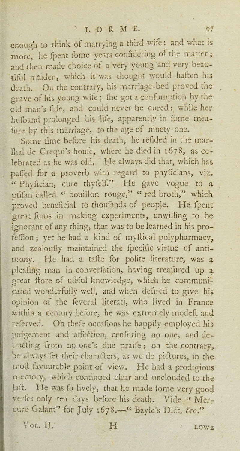 enough to think of marrying a third wife: and what is more, he fpent feme years confidering of the matter ; and then made choice of a very young and very beau- tiful mfdden, which it was thought would haften his death. On the contrary, his marriage-bed proved the , grave of his young wife ; (he got a confumptipn by the old man’s fide, and could never be cured: while her hulband prolonged his life, apparently in fome mea- iure by this marriage, to the age of ninety-one. Some time before his death, he refided in the mar- fnal de Crequi’s houfe, where he died in 167 8? as ce- lebrated as he was old. He always did that, which has paOed for a proverb with regard to phyficians, viz. “ Phyfician, cure thyfclf.,> He gave vogue to a ptifan called <c bouillon rouge,” u red broth,” which proved beneficial to thoufands of people. He fpent great fums in making experiments, unwilling to be ignorant of any thing, that was to be learned in his pro- fefiion ; yet he had a kind of myltical polypharmacy, and zealoufiy maintained the fpecific virtue of anti- mony. He had a tafte for polite literature, was a pleafing man in converfation, having trealured up a great (lore of uleful knowledge, which he communi- cated wonderfully well, and when defired to give his coin ion of the feveral literati, who lived in France •within a century before, he was extremely modeft and referved. On thefe occafions he happily employed his judgement and affcCtion, cenfuring no one, and de- tracting from no one’s due praife; on the contrary, he always fet their characters, as we do pictures, in the molt favourable point of view. lie had a prodigious memory, which continued clear and unclouded to the laft. He was fo lively, that he made fome very good verfes only ten days before his death. Vide “ Mer- cure Galant” for July 167$.—“ Bayle’s Did. &c.” V OL. II. II ' LOWE x