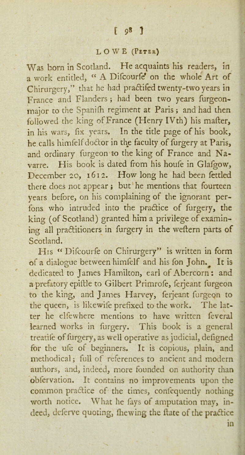 LOWE (Peter) Was born in Scotland. He acquaints his readers, in a work entitled, cc A Difcourfe* on the whole Art of Chirurgery,” that he had pradtifed twenty-two years in France and Flanders ; had been two years furgeon- major to the Spanifh regiment at Paris; and had then followed the king of France (Henry IVth) his matter, in his wars, fix years. In the title page of his book, he calls himfelf dodlor in the faculty of furgery at Paris, and ordinary furgeon t-o the king of France and Na- varre. H is book is dated from his houfe in Glafgow, December 20, 1612. How long he had been fettled there does not appear j but he mentions that fourteen years before, on his complaining of the ignorant per- ibns who intruded into the pradlice of furgery, the king (of Scotland) granted him a privilege of examin- ing all praftitioners in furgery in the weftern parts of Scotland. H is “ Difcourfe on Chirurgery” is written in form of a dialogue between himfelf and his fon John.^ It is dedicated to James Hamilton, earl of Abercorn: and a prefatory epiftle to Gilbert Primrofe, ferjeant furgeon to the king, and James Harvey, ferjeant furgeon to the queen, is likewife prefixed to the work. The lat- ter he elfewhere mentions to have written feveral learned works in furgery. This book is a general treatife of furgery, as well operative as judicial, defigned for the ufe of beginners. It is copious, plain, and methodical; full of references to ancient and modern authors, and, indeed, more founded on authority than obfervation. It contains no improvements upon the common practice of the times, conlcquently nothing worth notice. What he fays of amputation may, in- deed, deferve quoting, fhewing the ftate of the practice in