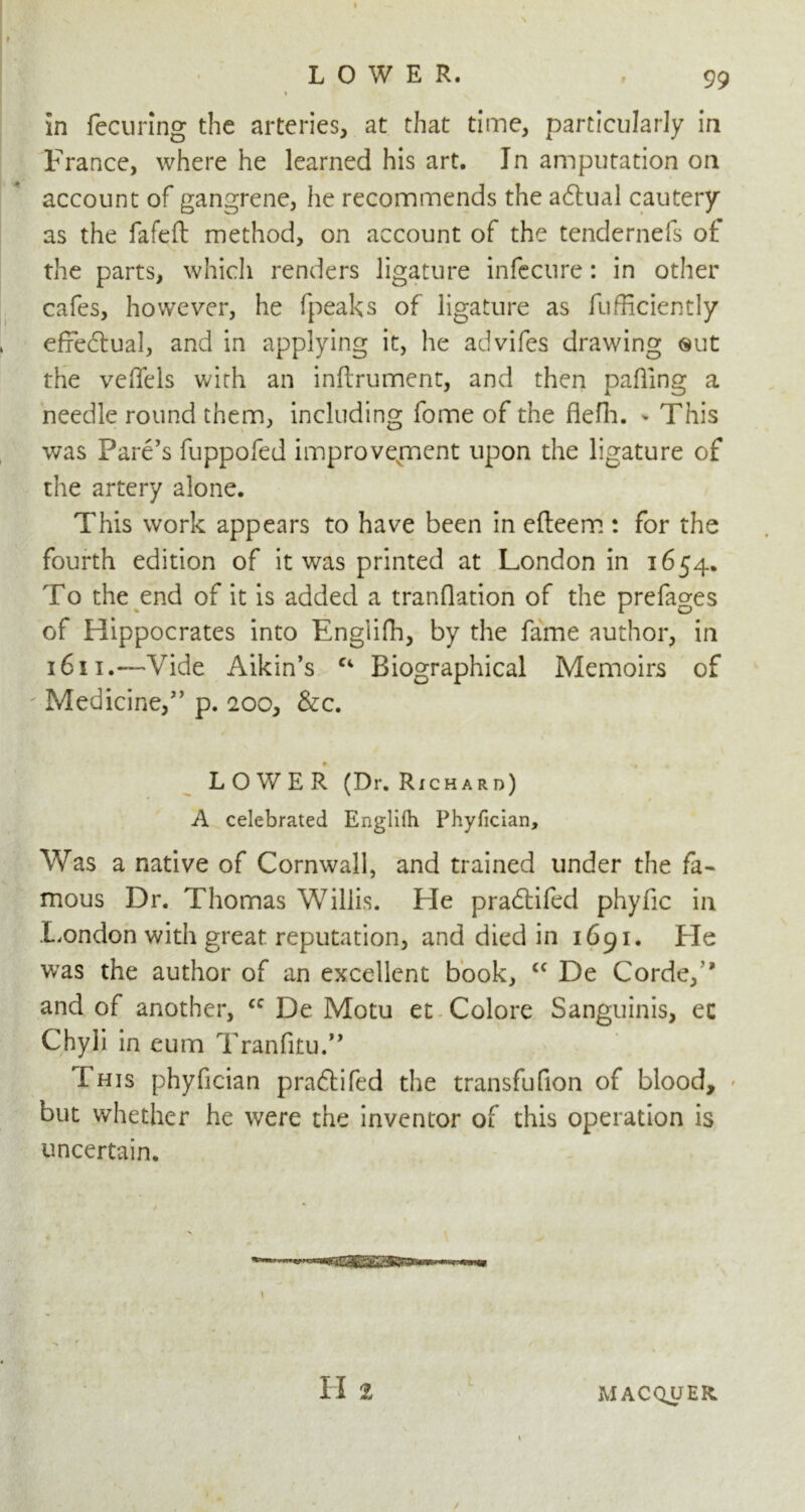 LOWER. % in fecuring the arteries, at that time, particularly in France, where he learned his art. In amputation on account of gangrene, he recommends the adtual cautery as the fafeft method, on account of the tendernefs of the parts, which renders ligature infecnre: in other cafes, however, he fpeaks of ligature as fufficiently efredtual, and in applying it, he advifes drawing ®ut the veffels with an inflrument, and then palling a needle round them, including fome of the flefh. - This was Fare’s fuppofed improvement upon the ligature of the artery alone. This work appears to have been in efteem : for the fourth edition of it was printed at London in 1654. To the end of it is added a tranflation of the prefages of Hippocrates into Englifh, by the fame author, in 1611.—Vide Aikin’s f‘ Biographical Memoirs of Medicine,” p. 200, &c. LOWER (Dr. Richard) A celebrated Englilh Phyfician, Was a native of Cornwall, and trained under the fa- mous Dr. Thomas Willis. Fie pradtifed phyfic in London with great reputation, and died in 1691. Fie was the author of an excellent book, <c De Corde,” and of another, cc De Motu et Colore Sanguinis, ec Chyli in eum Tranfitu.” This phyfician pradtifed the transfufion of blood, but whether he were the inventor of this operation is uncertain. II 2 1 MACQUER