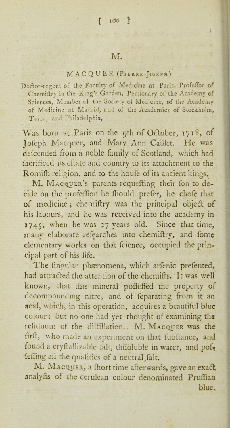 M. M A C Q_U E R (Pierre-Joseph) Do&or-regent of the Faculty of Medicine at Paris, Profe.Tor of Chemillry in the King’s Garden, Penfionarv of the Academy of Sciences, Member of the Society of Medicine, of the Academy of Medicine at Madrid, and or the Academies of Stockholm, Turin, and Philadelphia, Was born at Paris on the 9th of October, 1718, of Joleph Macquer, and Mary Ann Caiilet. He was defeended from a noble family of Scotland, which had facrificed its eilate and country to its attachment to the Rornifh religion, and to the houfe of its ancient kings. M. Macquer’s parents requeuing their fon to de- cide on the profeffion he fhould prefer, he chofe that of medicine ; chemiftry was the principal object of his labours, and he was received into the academy in 1745, when he was 27 years old. Since that time, many elaborate relearches into chemiftry, and fome elementary works on that fcience, occupied the prin- cipal part of his life. The fingular phenomena, which arfenic prefented, had attracted the attention of the chemifts. It wTas wre!l known, that this mineral pofleffed the property of decompounding nitre, and of feparating from it an acid, which, in this operation, acquires a beautiful blue colour: but no one had yet thought of examining the refiduum of the diftillation., M. Macquer was the firft, who made an experiment on that fubftance, and found a cryflalhzable fait, difloluble in water, and poft felling ail the qualities of a neutral/alt. M. Macquer^ a fhort time afterwards, gave an exact analyfis of the cerulean colour denominated PruiTian blue.