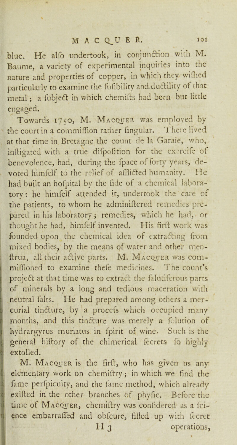 blue. He alfo undertook, in conjundtion with M. Baume, a variety of experimental inquiries into the nature and properties of copper, in which they wiflied particularly to examine the fufibility and dudtility of that metal; a fubjedt in which chemifts had been but little engaged. Towards 1750, M. Macquer was employed by the court in a commifTion rather fingular. There lived at that time in Bretagne the count de la Garaie, who, inftigated with a true difpofition for the ex/rcife of benevolence, had, during the fpace of forty years, de- voted himfelf to the relief of afflidted humanity. He had built an hofpital by the fide of a chemical labora- tory : he himfelf attended it, undertook the care of the patients, to whom he adminiftered remedies pre- pared in his laboratory ; remedies, which he had, or thought he had, himfelf invented. His firft work was founded upon the chemical idea of extracting from mixed bodies^ by the means of water and other men- ftrua, all their active parts. M. Macquer was com- miflioned to examine thefe medicines. The count’s projedt at that time was to extradt the falutifcrous parts of minerals by a long and tedious maceration with neutral falts. Pie had prepared among others a mer- curial tindture, by a procefs which occupied many months, and this tindture was merely a folution of hydrargvrus muriatus in fpirit of wine. Such is the general hiftory of the chimerical fecrets fa highly extolled. M. Macquer is the firft, who has given us any elementary work on chemiftryj in which we find the fame peripicuity, and the fame method, which already exifted in the other branches of phyfic. Before the time of Macquer, chemiftry was confidered as a ici- ence embarraffed and obicure, filled up with fecret z PI 3 operations,