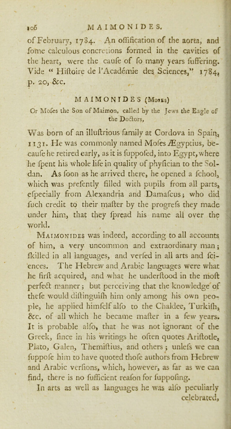 io6 MAIMONIDES, of February, X7B4. An ofiification of the aorta, and fome calculous concretions formed in the cavities of the heart, were the caufe of fo many years fuffering. Vide “ Hiftoire de l’Academie des Sciences,” 1784, p. 20, &c, MAIMONIDES (Mosss) * % Or Mofes the Son of Maimon, called by the Jews the Eagle of the Dodtors, Was born of an illuftrious family at Cordova in Spain, 1x31, He was commonly named Mofes iEgyptius, be- caufe he retired early, as it is fuppofed, into Egypt,where he fpent his whole life in quality of phyfician to the Sol- dan. As foon as he arrived there, he opened a fchool, which was prefently filled with pupils from all parts, efpecialiy from Alexandria and Damafcus; who did fuch credit to their mailer by the progrefs they made under him, that they lpread his name all over the world. Maimonides was indeed, according to ail accounts of him, a very uncommon and extraordinary man \ fkilied in all languages, and verfed in all arts and fci- ences. The Hebrew and Arabic languages were what he firft acquired, and what he underllood in the rnoft perfedt manner; but perceiving that the knowledge of thefe would diflinguifh him only among his own peo- ple, he applied himfelf alfo to the Chaldee, Turkifh, &c. of all which he became mailer in a few years. It is probable alfo, that he was not ignorant of the Greek, fince in his writings he often quotes Ariflotle, Plato, Galen, Themiftius, and others; unlefs we can fuppofe him to have quoted thofe authors from Hebrew and Arabic verfions, which, however, as far as we can find, there is no fufficient reafon for fuppofing. In arts as well as languages he was allb peculiarly celebrated.