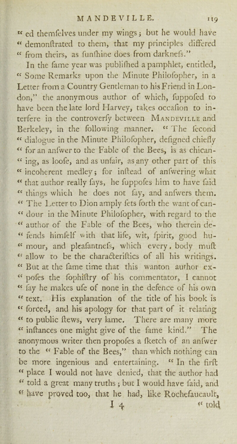 u ed themfelves under my wings 5 but he would have “ demonftrated to them, that my principles differed cc from theirs, as funfhine does from darknefs,” In the fame year was publifhed a pamphlet, entitled, <c Some Remarks upon the Minute Philofopher, in a Letter from a Country Gentleman to his Friend in Lon- don,” the anonymous author of which, fuppofed to have been the late lord Harvey, takes occafion to in- terfere in the controverfy between Mandeville and Berkeley, in the following manner. cc The fecond <f dialogue in the Minute Philofopher, defigned chiefly <c for an anfwer to the Fable of the Bees, is as chican- <c ing, as loofe, and as unfair, as any other part of this <c incoherent medley; for inflead of anfwering what <c that author really fays, he fuppoles him to have faid cc things which he does not fay, and anfwers them. “ The Letter to Dion amply fets forth the want of can- <c dour in the Minute Philofopher, with regard to the “ author of the Fable of the Bees, who therein de- cc fends himfelf with that life, wit, fpirit, good hu- <c mour, and plcafantnefs, which every, body muft <c allow to be the charadteriftics of all his writings. cc But at the fame time that this wanton author ex- <c pofes the fophiflry of his commentator, 1 cannot <c fay he makes ufe of none in the defence of his own u text. His explanation of the title of his book is <c forced, and his apology for that part of it relating <c to public ftews, very lame. There are many more inftances one might give of the fame kind.” The anonymous writer then propofes a fketch of an anfwer to the cc Fable of the Bees,” than which nothing can be more ingenious and entertaining. cc In the firft “ place I would not have denied, that the author had told a great many truths; but I would have faid, and have proved too, that he had, like Rochefaucault, I 4 «c told 1