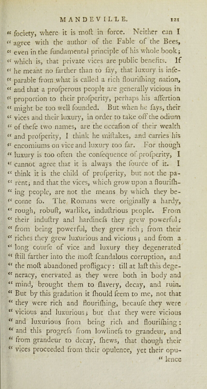 « fociety, where it is moil in force. Neither can I <c agree with the author of the Fable of the Bees* cc even in the fundamental principle of his whole book; fC which is, that private vices are public benefits. If *< he meant no farther than to fay, that luxury is infe- parable from what is called a rich flourifbing nation, <c and that a profperous people are generally vicious in proportion to their profperity, perhaps his affertion “ mi^ht be too well founded. But when he fays, their a vices and their luxury, in order to take off the odium « of thefe two names, are the occafion of their wealth “ and profperity, I think he miftakes, and carries his <c encomiums on vice and luxury too far. For though {c luxury is too often the confequence of profperity, I i: cannot agree that it is always the fource of it. I iC think it is the child of profperity, but not the pa- <c rent; and that the vices, which grow upon a flourifh- cc ing people, are not the means by which they be- c< come fo. The Romans were originally a hardy, <c rough, robud, warlike, indudrious people. From <c their induftry and hardinefs they grew powerful; <( from being powerful, they grew rich ; from their <f riches they grew luxurious and vicious; and from a <c long courfe of vice and luxury they degenerated ftiil farther into the mod fcandalous corruption, and *c the mod abandoned profligacy : till at lad this dege- <f neracy, enervated as they were both in body and <c mind, brought them to flavery, decay, and ruin. <c But by this gradation it fhould feem to me, not that “ they were rich and flouridling, becaufe they were cc vicious and luxurious; but that they were vicious “ and luxurious from being rich and douriihing: c< and this progrefs from lowlinefs to grandeur, and -c from grandeur to decay, fhews, that though their vices proceeded from their opulence, yet their opu- u knee