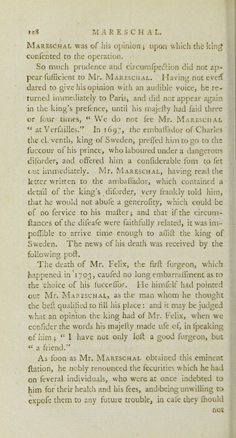 Mareschal was of his opinion j upon which the king contented to the operation. So much prudence and circumfpeftion did not ap- pear fufRcient to Mr. Mareschal. Having not everf dared to give his opinion with an audible voice, he re- turned immediately to Paris, and did not appear again in the king's prefence, until his majefty had faid three or four times, <c We do not fee Mr. Mareschal tc at Verfailles.” In 1697, the embaffador of Charles the eleventh, king of Sweden, prelfed him to go to the fuccour of his prince, who laboured under a dangerous diforder, and offered him a ccnfiderabie lum to fet out immediately. Mr. Mareschal, having read the letter written to the ambaffador, which contained a detail of the king’s diforder, very frankly told him, that he would not abufe a generofity, which could be of no fervice to his mailer$ and that if the circum- ftances of the difeafe were faithfully related, it was im- pofTible to arrive time enough to aiTift the king of Sweden. The news of his death was received by the following poft. The death of Mr. Felix, the nrft furgeon, which happened in 1703, caufed no long embarraffment as to the choice of his fucceffor. He himtelf had pointed out Mr. Mareschal, as the man whom he thought the bed qualified to fill his place: and it may be judged what an opinion the king had of Mr. Felix, when we ccnfider the words his majefty made ufe of, in fpeaking of him; cc 1 have not only loft a good furgeon, but <c a friend.” As loon as Mr. Mareschal obtained this eminent ftation, he nobly renounced the fecurities which he had on feveral individuals, who were at once indebted to him for their health and his fees, andfbeing unwilling to expofe them to any future trouble, in cafe they fhould not