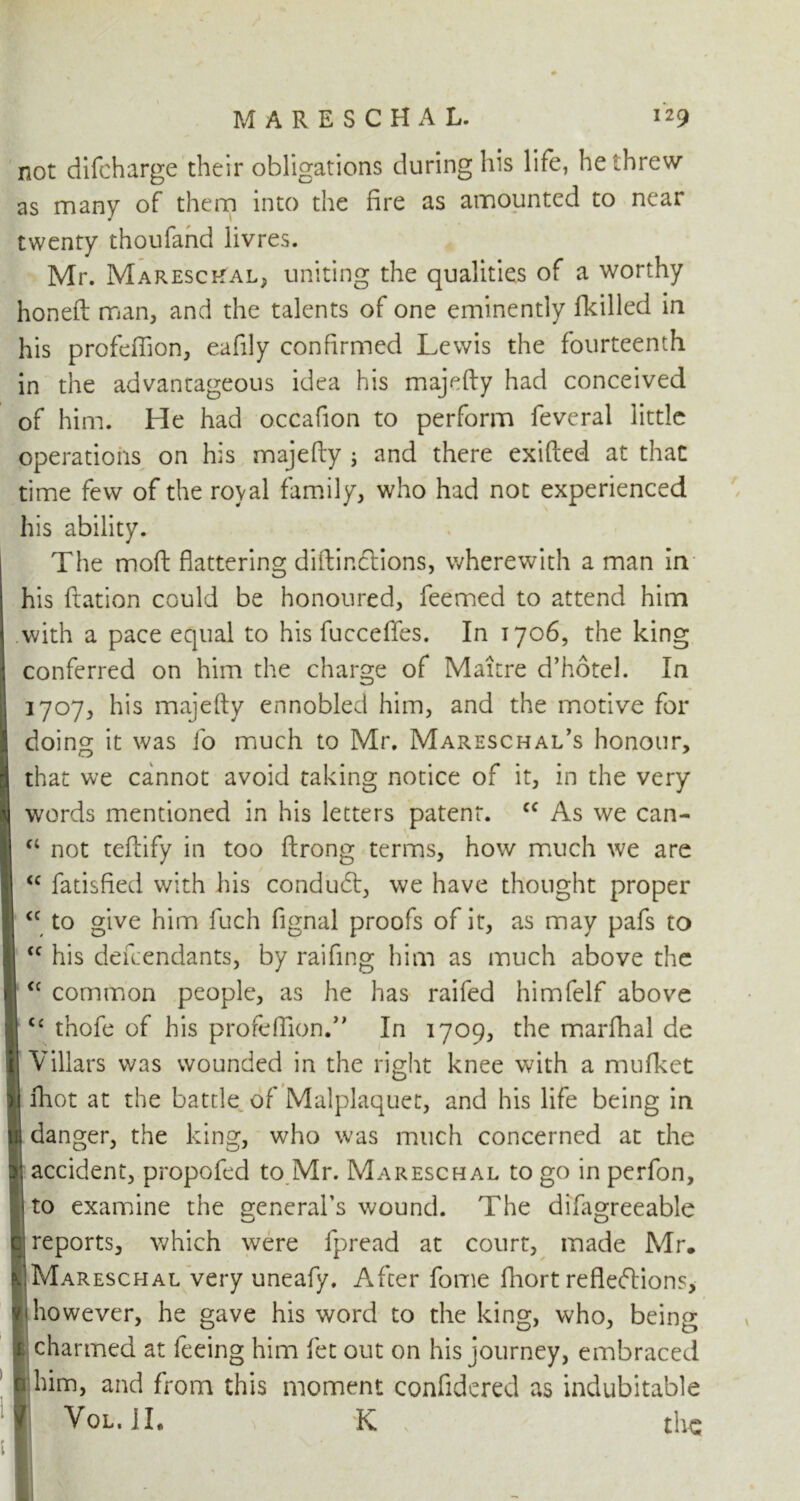 not difcharge their obligations during his life, he threw as many of them into the fire as amounted to near twenty thoufand livres. Mr. MarescRal, uniting the qualities of a worthy honeft man, and the talents of one eminently fkilled in his profefiion, eafily confirmed Lewis the fourteenth in the advantageous idea his majefty had conceived of him. He had occafion to perform feveral little operations on his majefty ; and there exifted at that time few of the royal family, who had not experienced his ability. The moft flattering diftir.ctions, wherewith a man in his ftation could be honoured, feemed to attend him with a pace equal to his fucceflfes. In 1706, the king j conferred on him the charge of Mature d’hote!. In 1707, his majefty ennobled him, and the motive for I doing it was fo much to Mr. Mareschal’s honour, | that we cannot avoid taking notice of it, in the very words mentioned in his letters patent. cc As we can- “ not teftify in too ftrong terms, how much we are “ fatisfted with his condudt, we have thought proper to give him fuch fignal proofs of it, as may pafs to his defcendants, by raifing him as much above the I <c common people, as he has raifed himfelf above q cc thofe of his profefiion.’’ In 1709, the marfhal de I Viliars was wounded in the right knee with a mufket u fhot at the battle of Malplaquet, and his life being in lij danger, the king, who was much concerned at the 3) accident, propofed to Mr. Mareschal to go in perfon, 1 to examine the general's wound. The difagreeable q; reports, which were fpread at court, made Mr. ^Mareschal very uneafy. After fome fliort refleftions, yi however, he gave his word to the king, who, being 1: charmed at feeing him fet out on his journey, embraced n him, and from this moment confidered as indubitable f Vol.JI, K the cc cc