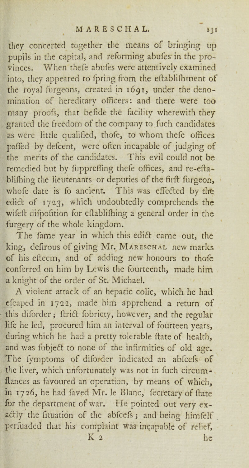 4 *3* they concerted together the means of bringing up pupils in the capital, and reforming abufes'in the pro- vinces. When thefe abufes were attentively examined into, they appeared to fpring from the eftablifhment of the royal furgeons, created in 1691, under the deno- mination of hereditary officers: and there were too many proofs, that befide the facility wherewith they granted the freedom of the company to fuch candidates as were little qualified, thole, to whom thefe offices paffed by defcent, were often incapable of judging of the merits of the candidates. This evil could not be remedied but by fuppreffing thefe offices, and re-efta- bliffiing the lieutenants or deputies of the firft furgeon, whofe date is fo ancient. This was effected by thfe edift of 1723, which undoubtedly comprehends the wifeft difpofition for efiabliffiing a general order in the furgery of the whole kingdom. The fame year in which this edidt came out, the king, defirous of giving Mr. Mareschal new marks of his efteem, and of adding new honours to thofic conferred on him by Lewis the fourteenth, made him a knight of the order of St. Michael. A violent attack of an hepatic colic, which he had efcaped in 1722, made him apprehend a return of this diforder; ftridt fobriety, however, and the regular life he led, procured him an interval of fourteen years, during which he had a pretty tolerable ftate of health, and was fubjeft to none of the infirmities of old age. The fymptoms of diforder indicated an abfeefs of the liver, which unfortunately was not in fuch circum- ftances as favoured an operation, by means of which, in 1726, he had faved Mr. le Blanc, fecretary of ftate for the department of war. He pointed out very ex- actly the fituation of the abfeefs; and being himfelf perfuaded that his complaint was incapable of relief, K 2 he