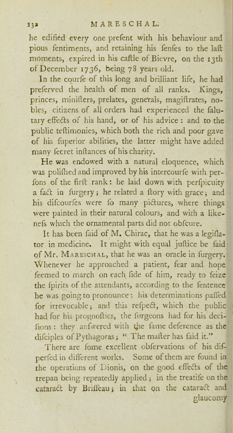 S33 he edified every one prefent with his behaviour and pious fentiments, and retaining his fenfes to the laft moments, expired in his caftle of Bievre, on the 13th of December 1736, being 78 years old. In the courfe of this long and brilliant life, he had preferved the health of men of all ranks. Kings, princes, minifiers, prelates, gene'rals, magiftrates, no- bles, citizens of all orders had experienced the falu- tarv effeds of his hand, or of his advice : and to the public teftimonies, which both the rich and poor gave of his fuperior abilities, the latter might have added many fecret inftances of his charity. He was endowed with a natural eloquence, which was polifhedand improved by his intercourfe with per- ions of the firft rank: he laid down with perfpicuity a fad in furgery; he related a flory with grace; and his difcourfes were fo many pidures, where things were painted in their natural colours, and with a like- nefs which the ornamental parts did not obfcure. It has been faid of M. Chirac, that he was a legifla- tor in medicine. It might with equal juftice be faid of Mr. Mareschal, that he was an oracle in furgery. Whenever he approached a patient, fear and hope feemed to march on each fide of him, ready to feize the fpirits of the attendants, according to the fentence he was going to pronounce : his determinations gaffed for irrevocable; and this refped, which the public had for his prognoses, the furgeons had for his deci- jfions : they anfwered with die fame deference as the difciples of Pythagoras; tc The mailer has faid it.” There are fome excellent oblervations of his dif- perfed in different works. Some of them are found in the operations of Dionis, on the good efieifls of the trepan being repeatedly applied ; in the treatile on the cataraft by Briffeau; in that on the cataratt and glaucomy