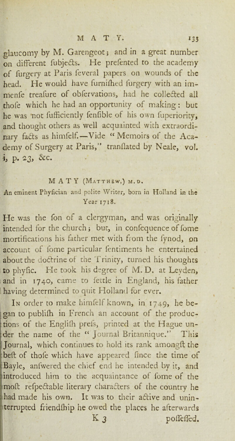 glaucomy by M. Garengeot; and in a great number on different fubjeCts. He prefented to the academy of furgery at Paris feveral papers on wounds of the head. He would have furnifhed furgery with an im- menfe trealure of obfervations, had he collected all thofe which he had an opportunity of making : but he was ‘not fufficiently fenfible of his own fuperiority, and thought others as well acquainted with extraordi- nary fadts as himfelf.—Vide “ Memoirs of the Aca- demy of Surgery at Paris,” tranflated by Neale, vol. i, p. 23, &c. MATY (Matthew,) m. d. An eminent Phyfician and polite Writer, born in Holland in the Year 1718. He was the fon of a clergyman, and was originally intended for the church but, in confequence of fome mortifications his father met with from the fynod, on account of fome particular fentiments he entertained about the dodtrine of the Trinity, turned his thoughts to phyfic. Pie took his degree of M. D. at Leyden, and in 1740, came to fettle in England, his father having determined to quit Holland for ever. In order to make himfelf known, in 1749, he be- gan to publifh in French an account of the produc- tions of the Englifh prefs, printed at the Hague un- der the name of the c< Journal Britannique.” This Journal, which continues to hold its rank amongft the belt of thofe which have appeared fince the time of Bayle, anfwered the chief end he intended by it, and introduced him to the acquaintance of fome of the moft refpeCtable literary characters of the country he had made his own. It was to their active and unin- terrupted friendfhip he owed the places he afterwards K 3 pofTefled.