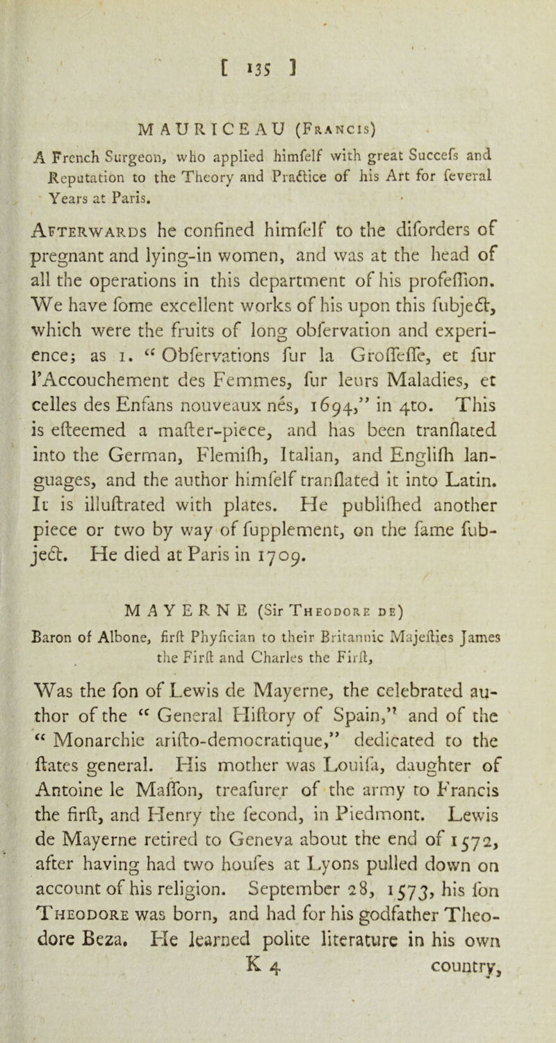 \ I t 135 1 MAURICEAU (Francis) A French Surgeon, who applied himfelf with great Succefs and Reputation to the Theory and Practice of his Art for feveral Years at Paris. Afterwards he confined himfelf to the diforders of pregnant and lying-in women, and was at the head of all the operations in this department of his profefTion. We have fome excellent works of his upon this fubjedt, which were the fruits of long obfervation and experi- ence; as i. “ Obfervations fur la Groffeffe, et fur TAccouchement des Femmes, fur leurs Maladies, et celles des Enfans nouveaux nes, 1694,” in 4to. This is efteemed a mafter-piece, and has been translated into the German, Flemifh, Italian, and Englifh lan- guages, and the author himfelf tranflated it into Latin. It is illuftrated with plates. He publifhed another piece or two by way of fupplement, on the fame fub- jeft. He died at Paris in 1709. M A Y E R N E (Sir Theodore de) Baron of Albone, firft Phyfician to their Britannic Majefties James the FirR and Charles the Firft, Was the fon of Lewis de Mayerne, the celebrated au- thor of the £C General Hiftory of Spain,and of the “ Monarchic arifto-democratique,” dedicated to the ftates general. Elis mother was Louifa, daughter of Antoine le MafTon, treafurer of the army to Francis the firft, and Henry the fecond, in Piedmont. Lewis de Mayerne retired to Geneva about the end of 1572, after having had two houfes at Lyons pulled down on account of his religion. September 28, 1573, his fon Theodore was born, and had for his godfather Theo- dore Beza. He learned polite literature in his own K 4 country.