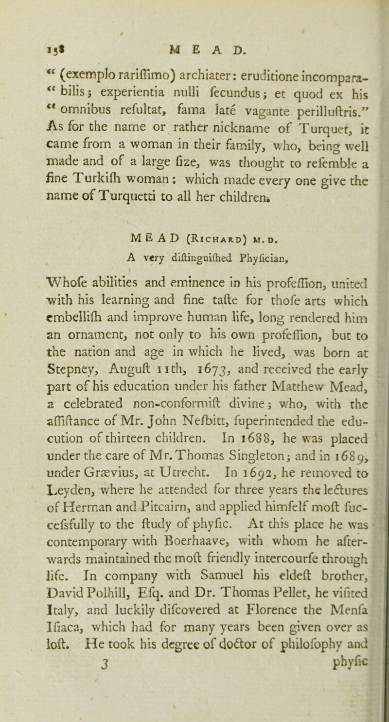 “ (exemplo rariffimo) archiater: eruditione incompara- “ bilis; experientia nulli fecundus; et quod ex his “ omnibus refultat, fama late vagante perilluftris.” As for the name or rather nickname of Turquet, it came from a woman in their family, who, being well made and of a large fize, was thought to refemble a fine Turkifh woman ; which made every one give the name of Turquetti to all her children* MEAD (Richard) m.d. A very diftinguifhed Phyfician, Whofe abilities and eminence in his profeftion, united with his learning and fine tafte for thofe arts which embellifh and improve human life, long rendered him an ornament, not only to his own profellion, but to the nation and age in which he lived, was born at Stepney, Auguftuth, 1673, and received the early part of his education under his father Matthew Mead, a celebrated non-conformift divine; who, with the affiftance of Mr. John Nefbitt, fuperintended the edu- cution of thirteen children. In 1688, he was placed under the care of Mr. Thomas Singleton; and in 1689, under Grasvius, at Utrecht. In 1692, he removed to Leyden, where he attended for three years the leftures of Herman and Pitcairn, and applied himfelf moft fuc- cefsfully to the ftudy of phyfic. At this place he was * contemporary with Boerhaave, with whom he after- wards maintained the moft friendly intercourfe through life. In company with Samuel his eldeft brother, David Polhill, Efq. and Dr. Thomas Pellet, he vinted Italy, and luckily difeovered at Florence the Menla Ifiaca, which had for many years been given over as loft. He took his degree of doctor of philofophv and