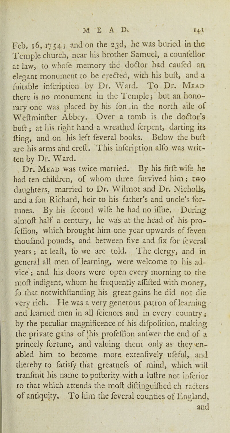 Feb. 16, 1754; and on the 23d, he was buried in the Temple church, near his brother Samuel, a counfellor at law, to whole memory the do6tor had caufed an elegant monument to be e,reded, with his bull, and a fuitable infcription by Dr. Ward. To Dr. Mead there is no monument in the Temple; but an hono- rary one was placed by his Ton in the north aile of Wedminder Abbey. Over a tomb is the dodor’s bull; at his right hand a wreathed ferpent, darting its ding, and on his left feveral books. Below the bull are his arms and crell. This infcription alfo was writ- ten by Dr. Ward. Dr. Mead was twice married. By his firfl wife he had ten children, of whom three furvived him; two daughters, married to Dr. Wilmot and Dr. Nicholls, and a fon Richard, heir to his father's and uncle's for- tunes. By his fecond wife he had no ifiue. During almoft half a century, he was at the head of his pro- feffion, which brought him one year upwards of feven thoufand pounds, and between five and fix for feveral years ; at lead, fo we are told. The clergy, and in general all men of learning, were welcome to his ad- vice ; and his doors were open every morning to the mod indigent, whom he frequently alfided with money, fo that notwithdanding his great gains he did not die very rich. He was a very generous patron of learning and learned men in all fciences and in every country by the peculiar magnificence of his difpofition, making the private gains of |his profedion anlwer the end of a princely fortune, and valuing them only as they en- abled him to become more extenfively ufeful, and thereby to fatisfy that greatnefs of mind, which will tranfmit his name topoderity with a ludre not inferior to that which attends the mod didinguifhed ch rafters of antiquity. To him the feveral counties of England, and /