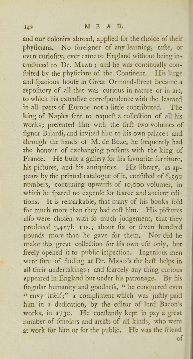 1 142 MEAD. and our colonies abroad, applied for the choice of their phyficians. No foreigner of any learning, tafte, or even curiofity, ever came to England without being in- troduced to Dr. Mead ; and he was continually con- fulted by the phyficians of the Continent. His large and fpacious houfe in Great Ormond-dreet became a repofitory of all that was curious in nature or in art, to which his extenfive correfpondence with the learned in all parts of Europe not a little contributed. The king of Naples fent to requed a colledtion of all his works; prefented him with the firft tw’o volumes of fignor Bajardi, and invited him to his own palace: and through the hands of M. de Boze, he frequently had the honour of exchanging prefents with the king of France. He built a gallery for his favourite furniture, his pictures, and his antiquities. His library, as ap- pears by the printed catalogue of it, confided of 6,592 numbers, containing upwards of 10,000 volumes, in which he fpared no expenfe for fcarce and ancient edi- tions. It is remarkable, that many of his books fold for much more than they had cod him. His pidhires alfo were chofen with fo much judgement, that they produced 3,417k ns.; about fix or feven hundred pounds more than he gave for them. Nor did he make this great colledtion for his own ufe only, but freely opened it to public infpe&ion. Ingenious men were lure of finding at Dr. Mead’s the bed helps in all their undertakings ; and fcarcely any thing curious appeared in England but under his patronage. By his fingular humanity and goodnefs, “ he conquered even cc envy itfelfj” a compliment which was judly paid him in a dedication, by the editor of lord Bacon’s works, in 1730. He condantly kept in pay a great number of fcholars and artids of all kinds, who were at work for him or for the public. He was the friend of