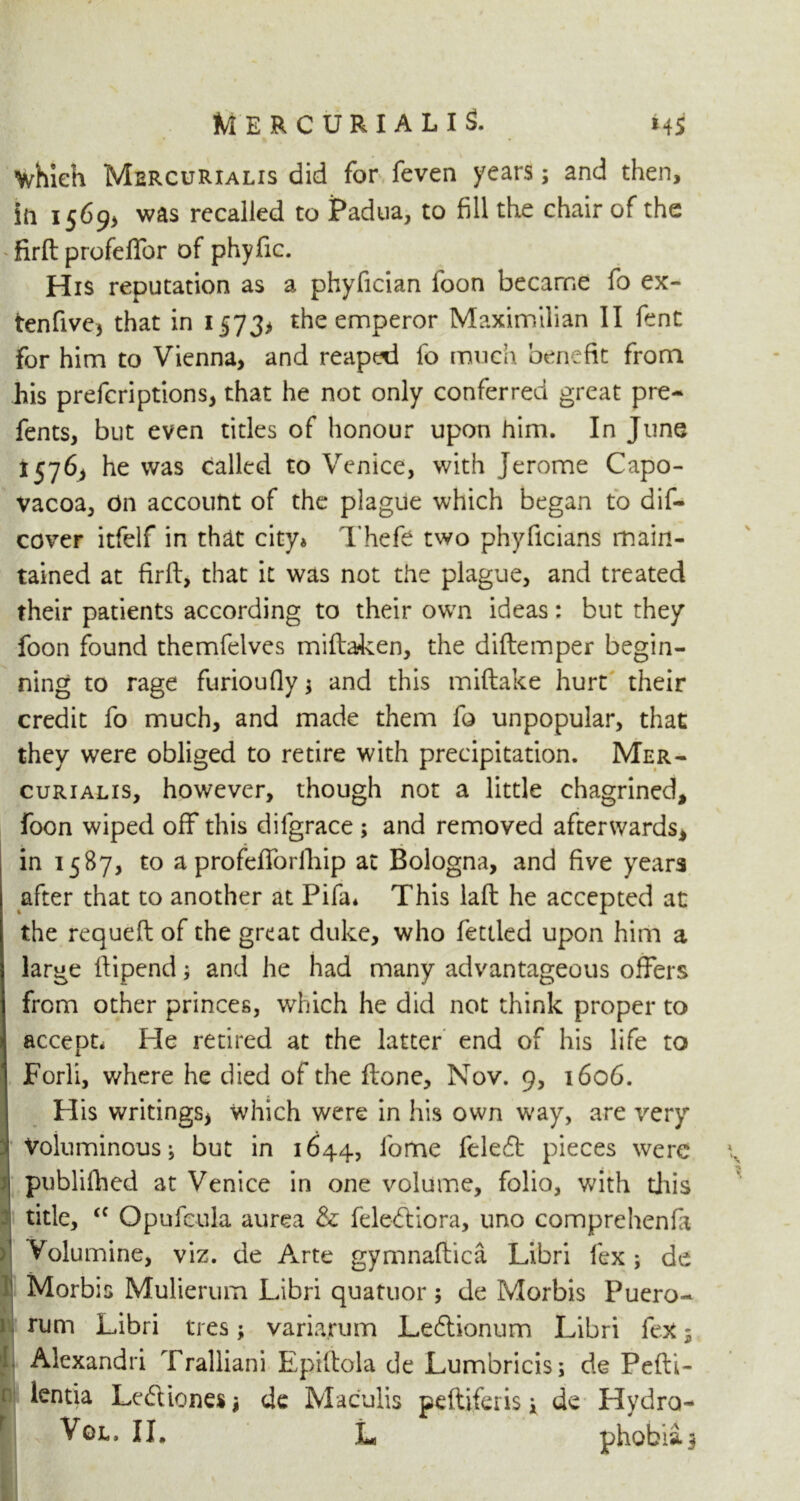 which Mercurialis did for feven years; and then, iii 15695 was recalled to Padua, to fill the chair of the ‘firft profelfor of phyfic. His reputation as a phyfician foon became fo ex- tenfive, that in 15735 the emperor Maximilian II fent for him to Vienna, and reapt^d fo much benefit from his prefcriptions, that he not only conferred great pre- fents, but even titles of honour upon him. In June 1576, he was called to Venice, with Jerome Capo- vacoa, On account of the plague which began to dis- cover itfelf in that city* Thefe two phyficians main- tained at firft, that it was not the plague, and treated their patients according to their own ideas: but they foon found themfelves mifhjken, the diftemper begin- ning to rage furioufly * and this miftake hurt their credit fo much, and made them fo unpopular, that they were obliged to retire with precipitation. Mer- curialis, however, though not a little chagrined, foon wiped off this difgrace ; and removed afterwards, in 1587, to a profefforfhip at Bologna, and five years after that to another at Pifa* This laft he accepted at the requeft of the great duke, who fettled upon him a large ftipend; and he had many advantageous offers from other princes, which he did not think proper to accept. He retired at the latter end of his life to Forli, where he died of the ftone, Nov. 9, 1606. His writings, which were in his own way, are very Voluminous i but in 1644, fome fele£t pieces were publifhed at Venice in one volume, folio, with this title, <f Opufcula aurea & fele-ftiora, uno comprehenfi Voiumine, viz. de Arte gymnaftica Libri fex ; de Morbis Mulierum Libri quatuor ; de Morbis Puero- rum Libri tres; varia.rum Leftionum Libri fex 5 Alexandra Tralliani Epiftola de Lumbricis; de Pefti- lentia Lediones* de Maculis pefliferis K de Hydra- Vol. II, L phobia5