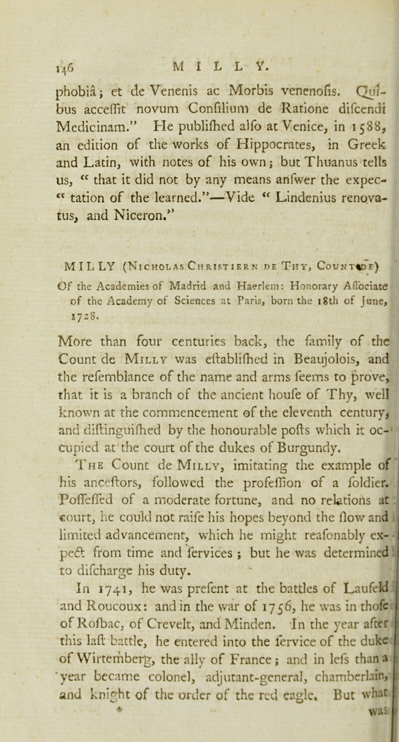 M ILLY. phobia; et tie Venenis ac Morbis venenofis. Qu5- bus acceflit novum Confilium de Ratione difcendi Medicinam.” He publifhed alfo at Venice, in 1588, an edition of the works of Hippocrates, in Greek and Latin, with notes of his own; but Thuanus tells us, <c that it did not by any means anfwer the expec- <c tation of the learned.”—Vide <c Lindenius renova- tus, and Niceron.>> M I L LY (Nicholas Ciiristier n de Thy, Counted?) Of the Academies of Madrid and Haerlem: Honorary Aflociate of the Academy of Sciences at Paris, born the 18th of June, 1728. More than four centuries back, the family of the Count de Milly was eftablifhed in Beaujolois, and the refemblance of the name and arms feems to prove, that it is a branch of the ancient houfe of Thy, well known at the commencement of the eleventh century* and diftinguifhed by the honourable ports which it oc- cupied at the court of the dukes of Burgundy. The Count de Milly, imitating the example of his anceftors, followed the profeflion of a foldier. Portefied of a moderate fortune, and no relations at court, he could not raife his hopes beyond the flow and limited advancement, which he might reafonably ex- pect from time and fervices ; but he was determined to difcharge his duty. In 1741, he was prefent at the battles of Laufeld and Roucoux: and in the war of 1756, he was in thofe ofRofbac, of Crevelt, and Minden. In the year after this lart battle, he entered into the lervice of the duke of Wirterhberg, the ally of France; and in lefs than a year became colonel, adjutant-general, chamberlain, and knight of the order of the red eagle. But what * Jftp