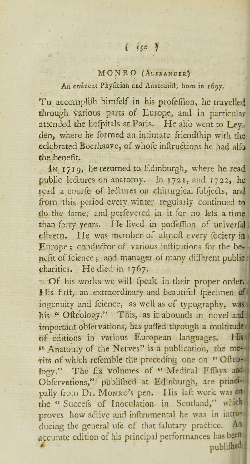 ( «S° } MONRO (Alexander) ' V ** _ *i» « * > An eminent Phyfician and Anatomift, born in 1697. To accompli#: himfelf in his profefiion, he travelled through various parts or Europe, and in particular attended the hofpitals at Paris. He alfo went to Ley- den, where he formed an intimate friendfhip with the celebrated Bocrhaave, of whole inftrqdtions he had alfo the benefit. In 1719, he returned to Edinburgh, where he read public ledhires on anatomy. In 1721, and 1722, he read a courfe of ledlures on chirurgicai fubjecls, and from this period every winter regularly continued to do the fame, and perfevered in it for no lefs a time than forty years. Lie lived in pofieffion of univerfal efteem. Ele was member of almoft every fociety in Europe; conductor of various inftitutions for the be- nefit of fcience} and manager of many different public charities. He died in 1767. : Of his works we will fpeak in their proper order. His fir ft, an extraordinary and beautiful fpecimen of ingenuity and fcience, as well as of typography, w*as his “ Ofteology.” This, as it abounds in novel and t'X important obfervations, has paffed through a multitude of editions in various European languages. His fC Anatomy of the Nerves” is a publication, the me- rits of which refemble the preceding one on cc Ofteo- lo^v.” The fix volumes of <c Medical Effavs and Obfervations,” publifhed at Edinburgh, are princi- pally from Dr. Monro's pen. His laft work was on the “ Succefs of Inoculation in Scotland,” which proves how aTive and inftrumental he was in intro- ducing the general ule of that falutary pradtice. Am accurate edition of his principal performances has been * ^ publifhed I